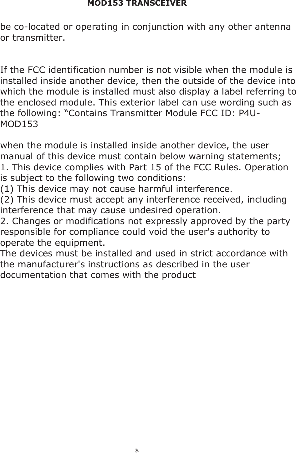 MOD153 TRANSCEIVER 8be co-located or operating in conjunction with any other antenna or transmitter. This modular must be installed and operated with a minimum distance of 20 cm between the radiator and user body. If the FCC identification number is not visible when the module is installed inside another device, then the outside of the device into which the module is installed must also display a label referring to the enclosed module. This exterior label can use wording such as the following: “Contains Transmitter Module FCC ID: P4U-MOD153 when the module is installed inside another device, the user manual of this device must contain below warning statements; 1. This device complies with Part 15 of the FCC Rules. Operation is subject to the following two conditions: (1) This device may not cause harmful interference. (2) This device must accept any interference received, including interference that may cause undesired operation. 2. Changes or modifications not expressly approved by the party responsible for compliance could void the user&apos;s authority to operate the equipment. The devices must be installed and used in strict accordance with the manufacturer&apos;s instructions as described in the user documentation that comes with the product 