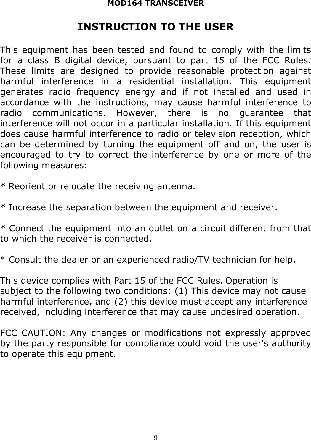 MOD164 TRANSCEIVER  9INSTRUCTION TO THE USER  This equipment has been tested and found to comply with the limits for a class B digital device, pursuant to part 15 of the FCC Rules. These limits are designed to provide reasonable protection against harmful interference in a residential installation. This equipment generates radio frequency energy and if not installed and used in accordance with the instructions, may cause harmful interference to radio communications. However, there is no guarantee that interference will not occur in a particular installation. If this equipment does cause harmful interference to radio or television reception, which can be determined by turning the equipment off and on, the user is encouraged to try to correct the interference by one or more of the following measures:  * Reorient or relocate the receiving antenna.  * Increase the separation between the equipment and receiver.  * Connect the equipment into an outlet on a circuit different from that to which the receiver is connected.  * Consult the dealer or an experienced radio/TV technician for help.  This device complies with Part 15 of the FCC Rules. Operation is subject to the following two conditions: (1) This device may not cause harmful interference, and (2) this device must accept any interference received, including interference that may cause undesired operation.   FCC CAUTION: Any changes or modifications not expressly approved by the party responsible for compliance could void the user&apos;s authority to operate this equipment.     