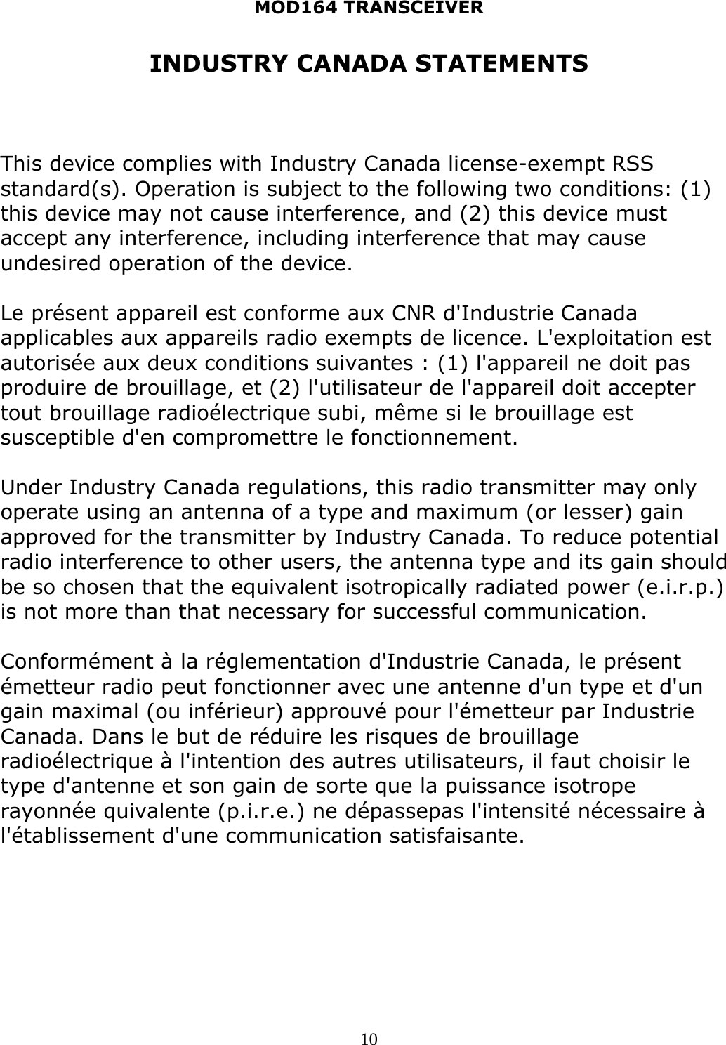 MOD164 TRANSCEIVER  10INDUSTRY CANADA STATEMENTS    This device complies with Industry Canada license-exempt RSS standard(s). Operation is subject to the following two conditions: (1) this device may not cause interference, and (2) this device must accept any interference, including interference that may cause undesired operation of the device.  Le présent appareil est conforme aux CNR d&apos;Industrie Canada applicables aux appareils radio exempts de licence. L&apos;exploitation est autorisée aux deux conditions suivantes : (1) l&apos;appareil ne doit pas produire de brouillage, et (2) l&apos;utilisateur de l&apos;appareil doit accepter tout brouillage radioélectrique subi, même si le brouillage est susceptible d&apos;en compromettre le fonctionnement.  Under Industry Canada regulations, this radio transmitter may only operate using an antenna of a type and maximum (or lesser) gain approved for the transmitter by Industry Canada. To reduce potential radio interference to other users, the antenna type and its gain should be so chosen that the equivalent isotropically radiated power (e.i.r.p.) is not more than that necessary for successful communication.  Conformément à la réglementation d&apos;Industrie Canada, le présent émetteur radio peut fonctionner avec une antenne d&apos;un type et d&apos;un gain maximal (ou inférieur) approuvé pour l&apos;émetteur par Industrie Canada. Dans le but de réduire les risques de brouillage radioélectrique à l&apos;intention des autres utilisateurs, il faut choisir le type d&apos;antenne et son gain de sorte que la puissance isotrope rayonnée quivalente (p.i.r.e.) ne dépassepas l&apos;intensité nécessaire à l&apos;établissement d&apos;une communication satisfaisante.  