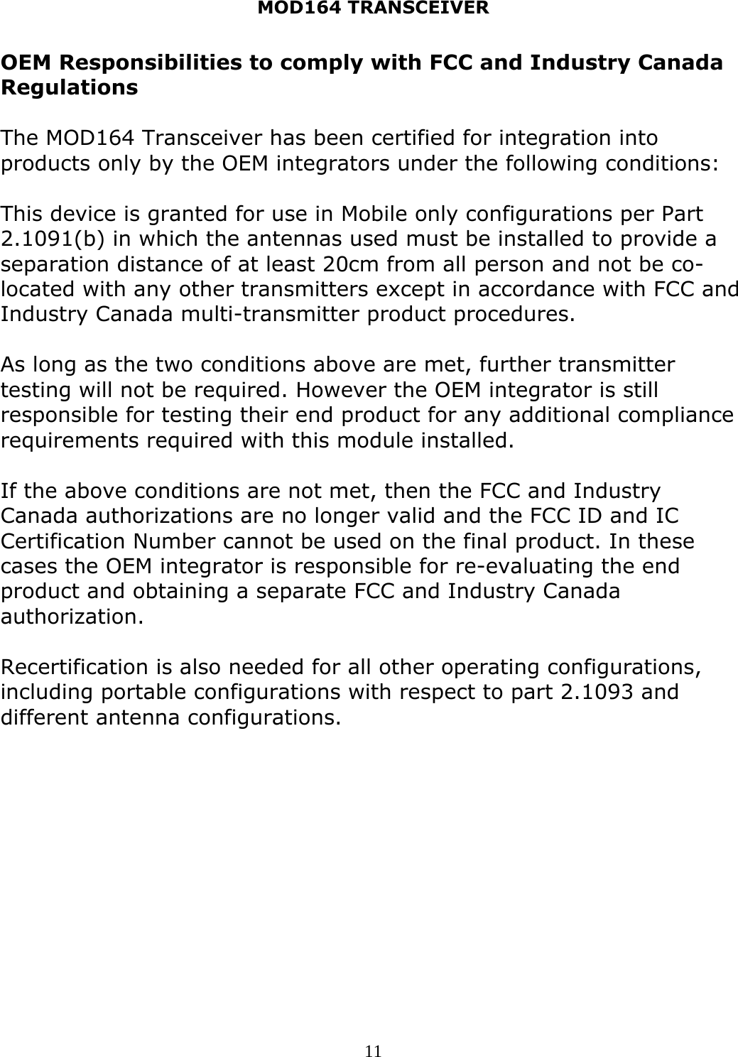MOD164 TRANSCEIVER  11OEM Responsibilities to comply with FCC and Industry Canada Regulations  The MOD164 Transceiver has been certified for integration into products only by the OEM integrators under the following conditions:  This device is granted for use in Mobile only configurations per Part 2.1091(b) in which the antennas used must be installed to provide a separation distance of at least 20cm from all person and not be co-located with any other transmitters except in accordance with FCC and Industry Canada multi-transmitter product procedures.  As long as the two conditions above are met, further transmitter testing will not be required. However the OEM integrator is still responsible for testing their end product for any additional compliance requirements required with this module installed.  If the above conditions are not met, then the FCC and Industry Canada authorizations are no longer valid and the FCC ID and IC Certification Number cannot be used on the final product. In these cases the OEM integrator is responsible for re-evaluating the end product and obtaining a separate FCC and Industry Canada authorization.  Recertification is also needed for all other operating configurations, including portable configurations with respect to part 2.1093 and different antenna configurations. 