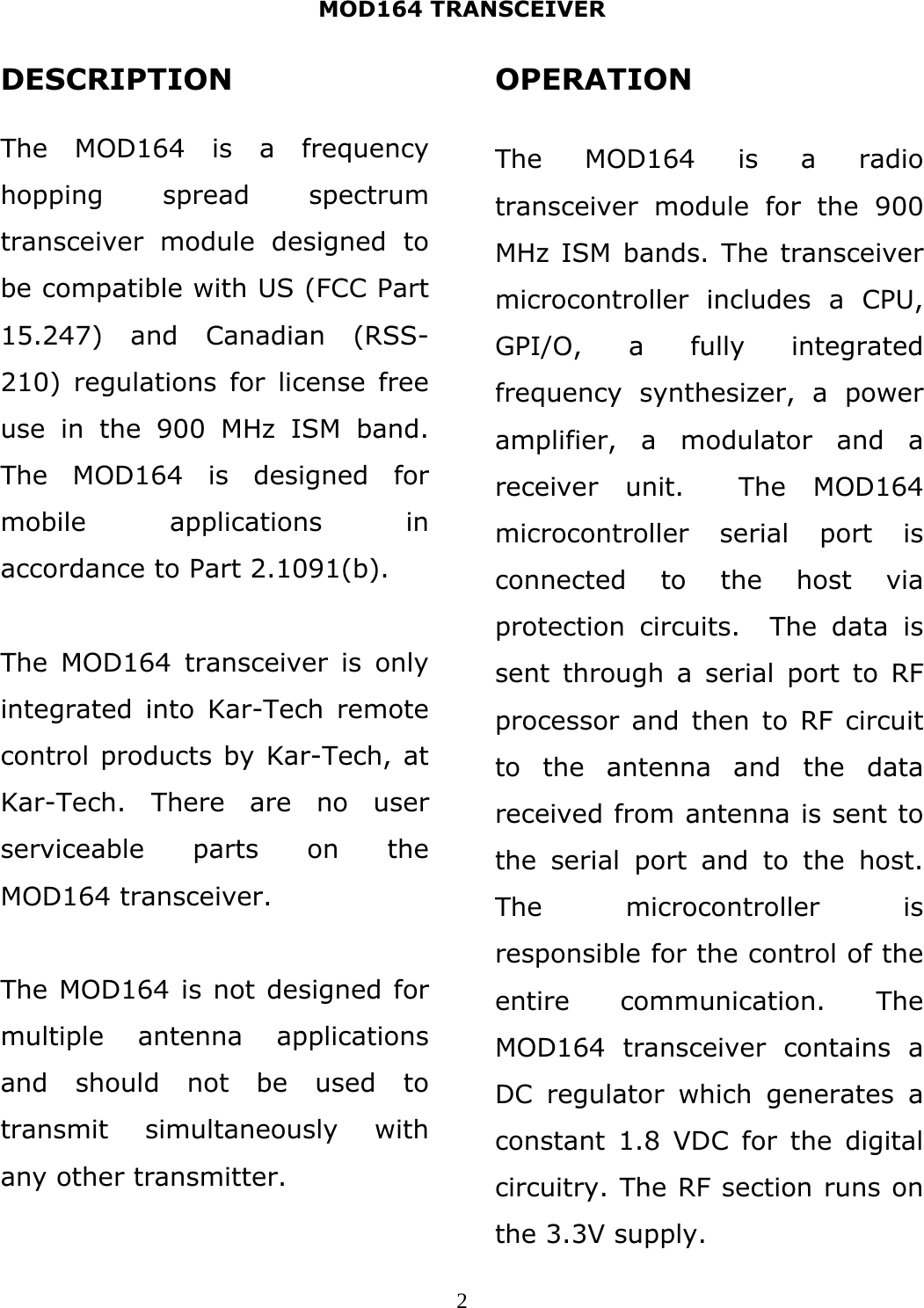 MOD164 TRANSCEIVER  2DESCRIPTION  The MOD164 is a frequency hopping spread spectrum transceiver module designed to be compatible with US (FCC Part 15.247) and Canadian (RSS-210) regulations for license free use in the 900 MHz ISM band. The MOD164 is designed for mobile applications in accordance to Part 2.1091(b).  The MOD164 transceiver is only integrated into Kar-Tech remote control products by Kar-Tech, at Kar-Tech. There are no user serviceable parts on the MOD164 transceiver.  The MOD164 is not designed for multiple antenna applications and should not be used to transmit simultaneously with any other transmitter.  OPERATION  The MOD164 is a radio transceiver module for the 900 MHz ISM bands. The transceiver microcontroller includes a CPU, GPI/O, a fully integrated frequency synthesizer, a power amplifier, a modulator and a receiver unit.  The MOD164 microcontroller serial port is connected to the host via protection circuits.  The data is sent through a serial port to RF processor and then to RF circuit to the antenna and the data received from antenna is sent to the serial port and to the host. The microcontroller is responsible for the control of the entire communication. The MOD164 transceiver contains a DC regulator which generates a constant 1.8 VDC for the digital circuitry. The RF section runs on the 3.3V supply. 
