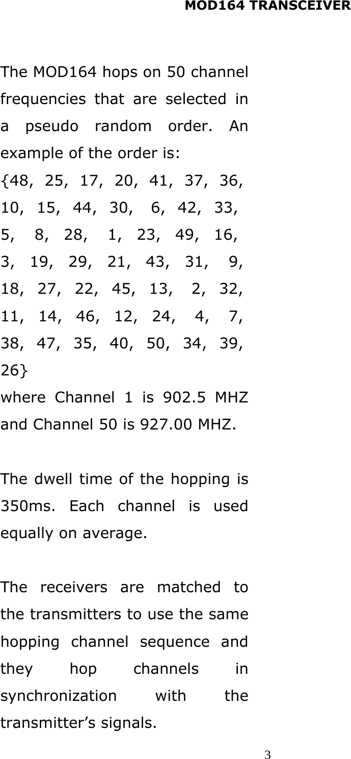 MOD164 TRANSCEIVER  3 The MOD164 hops on 50 channel frequencies that are selected in a pseudo random order. An example of the order is: {48,  25,  17,  20,  41,  37,  36,  10,  15,  44,  30,   6,  42,  33,   5,    8,   28,    1,   23,   49,   16,   3,  19,  29,  21,  43,  31,   9,  18,   27,   22,   45,   13,    2,   32,  11,   14,   46,   12,   24,    4,    7,  38,  47,  35,  40,  50,   34,  39,  26} where Channel 1 is 902.5 MHZ and Channel 50 is 927.00 MHZ.  The dwell time of the hopping is 350ms. Each channel is used equally on average.  The receivers are matched to the transmitters to use the same hopping channel sequence and they hop channels in synchronization with the transmitter’s signals.   