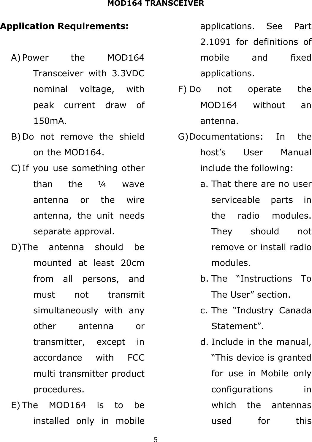 MOD164 TRANSCEIVER  5Application Requirements:  A) Power the MOD164 Transceiver with 3.3VDC nominal voltage, with peak current draw of 150mA. B) Do not remove the shield on the MOD164. C) If you use something other than the ¼ wave antenna or the wire antenna, the unit needs separate approval. D) The antenna should be mounted at least 20cm from all persons, and must not transmit simultaneously with any other antenna or transmitter, except in accordance with FCC multi transmitter product procedures. E) The MOD164 is to be installed only in mobile applications. See Part 2.1091 for definitions of mobile and fixed applications. F) Do not operate the MOD164 without an antenna. G) Documentations: In the host’s User Manual include the following: a. That there are no user serviceable parts in the radio modules. They should not remove or install radio modules. b. The “Instructions To The User” section. c. The “Industry Canada Statement”. d. Include in the manual, “This device is granted for use in Mobile only configurations in which the antennas used for this 