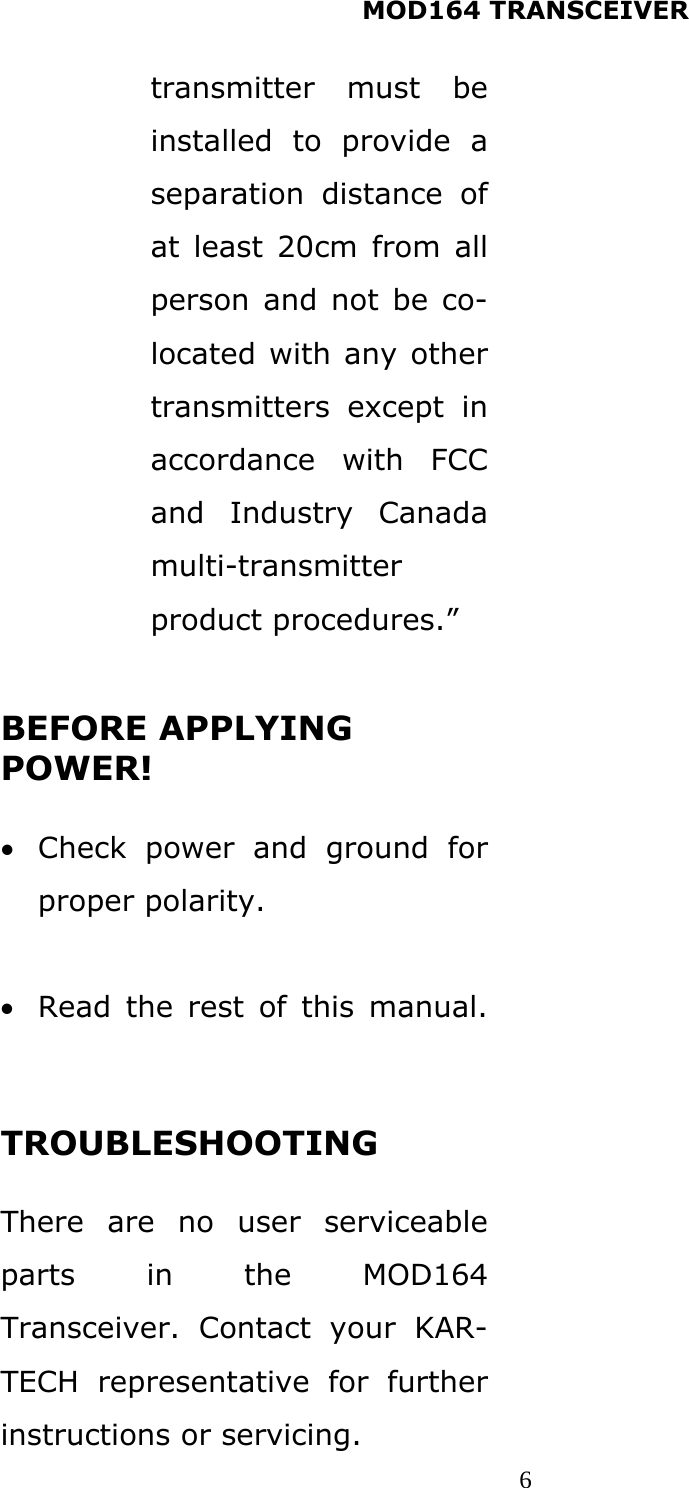 MOD164 TRANSCEIVER  6transmitter must be installed to provide a separation distance of at least 20cm from all person and not be co-located with any other transmitters except in accordance with FCC and Industry Canada multi-transmitter product procedures.”  BEFORE APPLYING POWER!  • Check power and ground for proper polarity.  • Read the rest of this manual.  TROUBLESHOOTING  There are no user serviceable parts in the MOD164 Transceiver. Contact your KAR-TECH representative for further instructions or servicing.  
