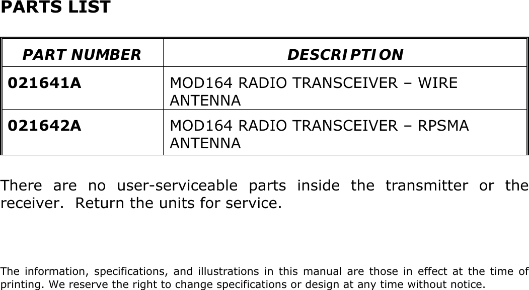 PARTS LIST   PART NUMBER  DESCRIPTION  021641A  MOD164 RADIO TRANSCEIVER – WIRE ANTENNA  021642A  MOD164 RADIO TRANSCEIVER – RPSMA ANTENNA  There are no user-serviceable parts inside the transmitter or the receiver.  Return the units for service.    The information, specifications, and illustrations in this manual are those in effect at the time of printing. We reserve the right to change specifications or design at any time without notice.  