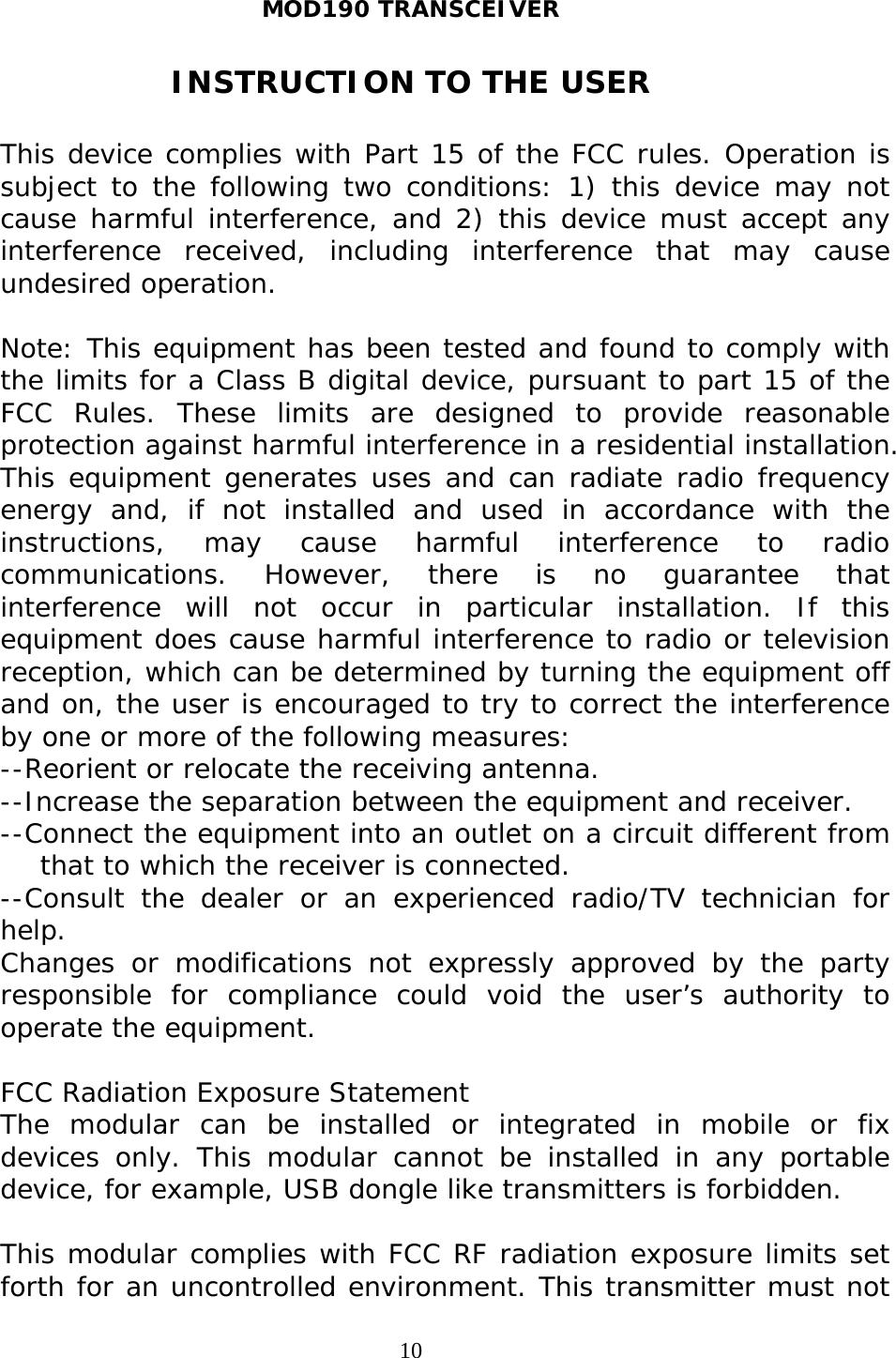 MOD190 TRANSCEIVER  10INSTRUCTION TO THE USER  This device complies with Part 15 of the FCC rules. Operation is subject to the following two conditions: 1) this device may not cause harmful interference, and 2) this device must accept any interference received, including interference that may cause undesired operation.  Note: This equipment has been tested and found to comply with the limits for a Class B digital device, pursuant to part 15 of the FCC Rules. These limits are designed to provide reasonable protection against harmful interference in a residential installation. This equipment generates uses and can radiate radio frequency energy and, if not installed and used in accordance with the instructions, may cause harmful interference to radio communications. However, there is no guarantee that interference will not occur in particular installation. If this equipment does cause harmful interference to radio or television reception, which can be determined by turning the equipment off and on, the user is encouraged to try to correct the interference by one or more of the following measures: --Reorient or relocate the receiving antenna. --Increase the separation between the equipment and receiver. --Connect the equipment into an outlet on a circuit different from that to which the receiver is connected. --Consult the dealer or an experienced radio/TV technician for help. Changes or modifications not expressly approved by the party responsible for compliance could void the user’s authority to operate the equipment.  FCC Radiation Exposure Statement The modular can be installed or integrated in mobile or fix devices only. This modular cannot be installed in any portable device, for example, USB dongle like transmitters is forbidden.  This modular complies with FCC RF radiation exposure limits set forth for an uncontrolled environment. This transmitter must not 