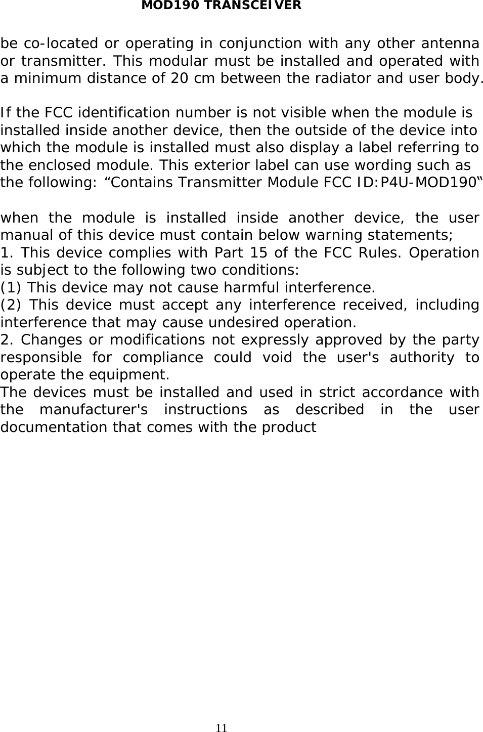 MOD190 TRANSCEIVER 11be co-located or operating in conjunction with any other antenna or transmitter. This modular must be installed and operated with a minimum distance of 20 cm between the radiator and user body. If the FCC identification number is not visible when the module is installed inside another device, then the outside of the device into which the module is installed must also display a label referring to the enclosed module. This exterior label can use wording such as the following: “Contains Transmitter Module FCC ID:P4U-MOD190“ when the module is installed inside another device, the user manual of this device must contain below warning statements; 1. This device complies with Part 15 of the FCC Rules. Operationis subject to the following two conditions: (1) This device may not cause harmful interference. (2) This device must accept any interference received, including interference that may cause undesired operation. 2. Changes or modifications not expressly approved by the partyresponsible for compliance could void the user&apos;s authority to operate the equipment. The devices must be installed and used in strict accordance with the manufacturer&apos;s instructions as described in the user documentation that comes with the product 