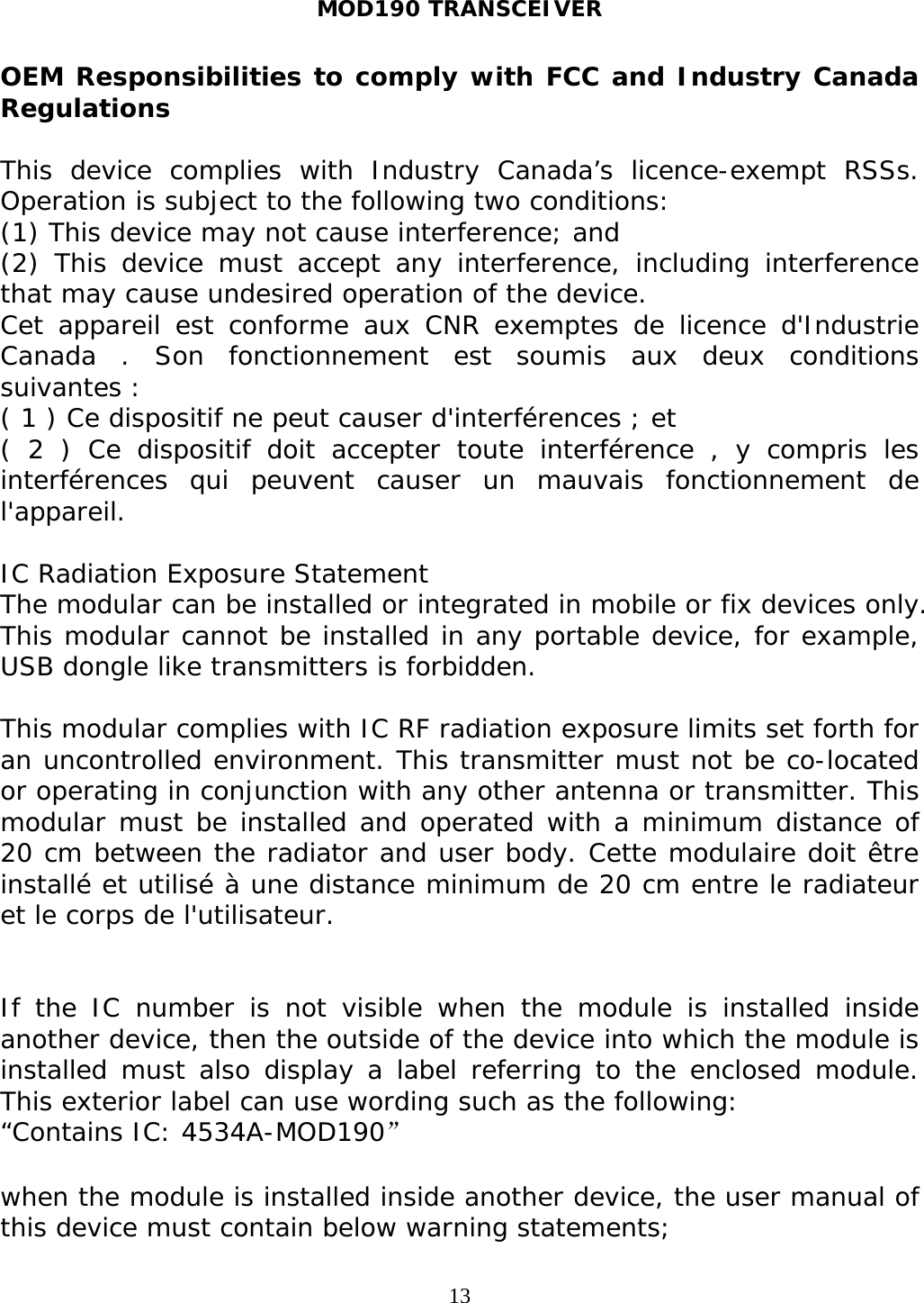 MOD190 TRANSCEIVER  13OEM Responsibilities to comply with FCC and Industry Canada Regulations  This device complies with Industry Canada’s licence-exempt RSSs. Operation is subject to the following two conditions:  (1) This device may not cause interference; and  (2) This device must accept any interference, including interference that may cause undesired operation of the device.  Cet appareil est conforme aux CNR exemptes de licence d&apos;Industrie Canada . Son fonctionnement est soumis aux deux conditions suivantes : ( 1 ) Ce dispositif ne peut causer d&apos;interférences ; et ( 2 ) Ce dispositif doit accepter toute interférence , y compris les interférences qui peuvent causer un mauvais fonctionnement de l&apos;appareil.   IC Radiation Exposure Statement   The modular can be installed or integrated in mobile or fix devices only. This modular cannot be installed in any portable device, for example, USB dongle like transmitters is forbidden.  This modular complies with IC RF radiation exposure limits set forth for an uncontrolled environment. This transmitter must not be co-located or operating in conjunction with any other antenna or transmitter. This modular must be installed and operated with a minimum distance of 20 cm between the radiator and user body. Cette modulaire doit être installé et utilisé à une distance minimum de 20 cm entre le radiateur et le corps de l&apos;utilisateur.   If the IC number is not visible when the module is installed inside another device, then the outside of the device into which the module is installed must also display a label referring to the enclosed module. This exterior label can use wording such as the following:  “Contains IC: 4534A-MOD190”  when the module is installed inside another device, the user manual of this device must contain below warning statements; 