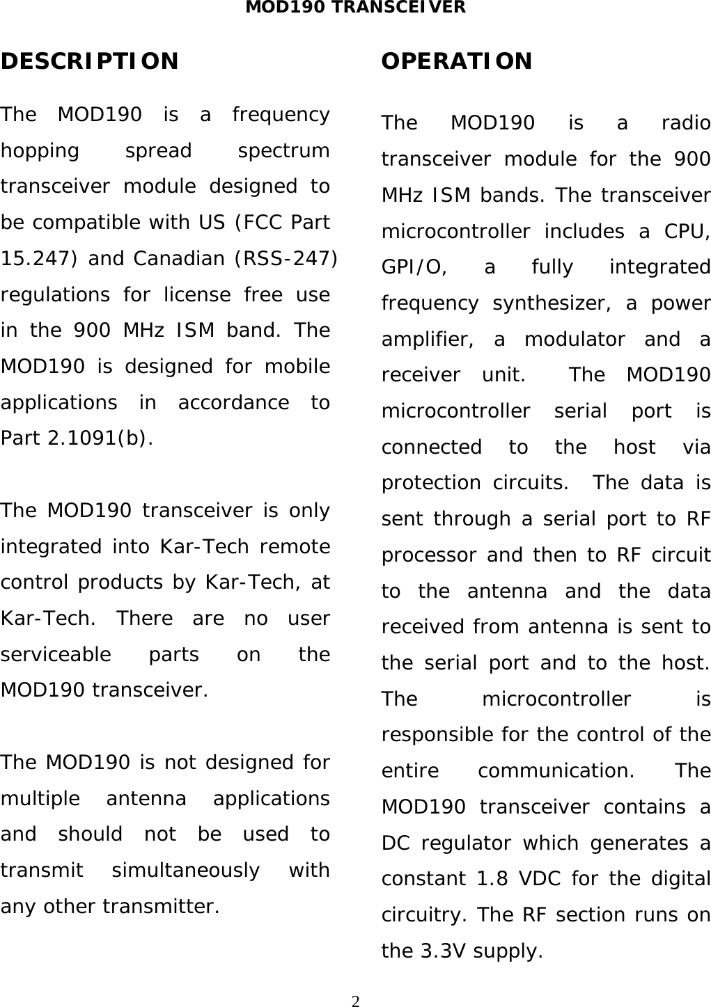MOD190 TRANSCEIVER  2DESCRIPTION  The MOD190 is a frequency hopping spread spectrum transceiver module designed to be compatible with US (FCC Part 15.247) and Canadian (RSS-247) regulations for license free use in the 900 MHz ISM band. The MOD190 is designed for mobile applications in accordance to Part 2.1091(b).  The MOD190 transceiver is only integrated into Kar-Tech remote control products by Kar-Tech, at Kar-Tech. There are no user serviceable parts on the MOD190 transceiver.  The MOD190 is not designed for multiple antenna applications and should not be used to transmit simultaneously with any other transmitter.  OPERATION  The MOD190 is a radio transceiver module for the 900 MHz ISM bands. The transceiver microcontroller includes a CPU, GPI/O, a fully integrated frequency synthesizer, a power amplifier, a modulator and a receiver unit.  The MOD190 microcontroller serial port is connected to the host via protection circuits.  The data is sent through a serial port to RF processor and then to RF circuit to the antenna and the data received from antenna is sent to the serial port and to the host. The microcontroller is responsible for the control of the entire communication. The MOD190 transceiver contains a DC regulator which generates a constant 1.8 VDC for the digital circuitry. The RF section runs on the 3.3V supply. 