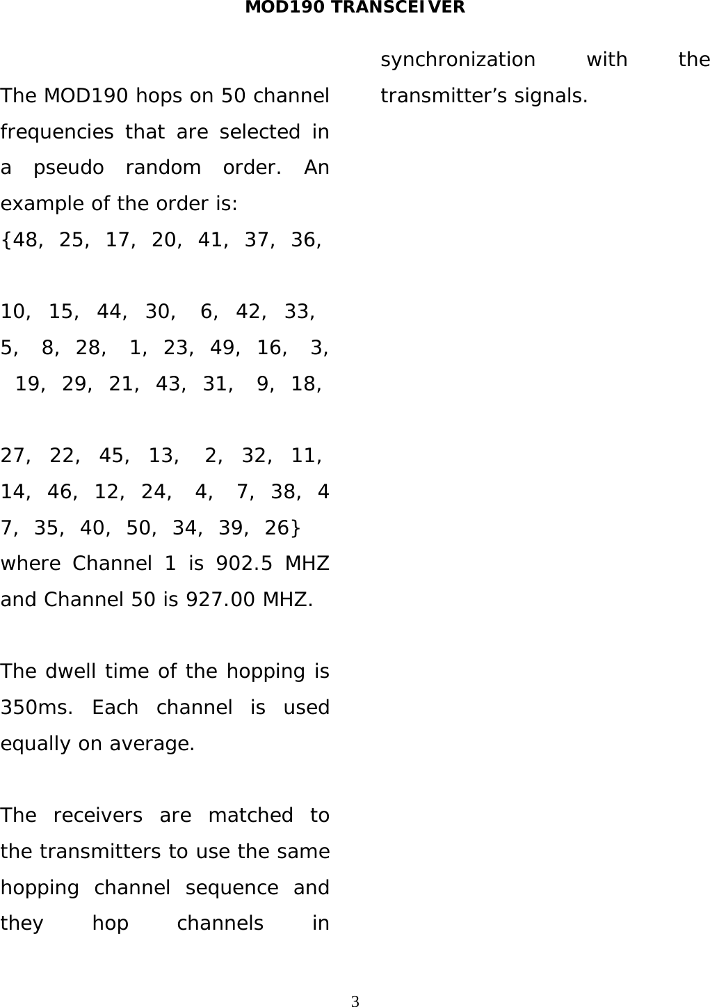 MOD190 TRANSCEIVER  3 The MOD190 hops on 50 channel frequencies that are selected in a pseudo random order. An example of the order is: {48,  25,  17,  20,  41,  37,  36,  10,  15,  44,  30,   6,  42,  33,   5,   8,  28,   1,  23,  49,  16,   3,  19,  29,  21,  43,  31,   9,  18,  27,  22,  45,  13,   2,  32,  11,  14,  46,  12,  24,   4,   7,  38,  47,  35,  40,  50,  34,  39,  26} where Channel 1 is 902.5 MHZ and Channel 50 is 927.00 MHZ.  The dwell time of the hopping is 350ms. Each channel is used equally on average.  The receivers are matched to the transmitters to use the same hopping channel sequence and they hop channels in synchronization with the transmitter’s signals.   