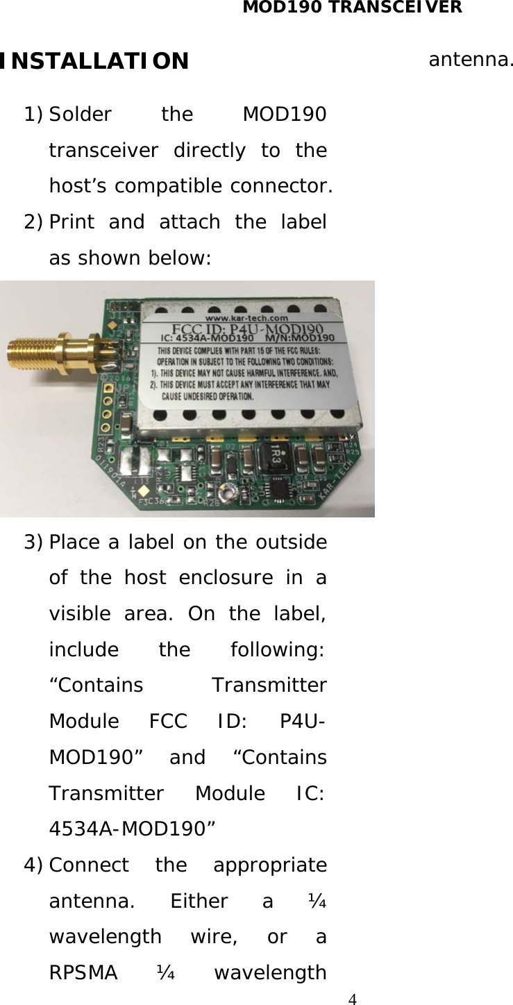 MOD190 TRANSCEIVER  4INSTALLATION  1) Solder the MOD190 transceiver directly to the host’s compatible connector. 2) Print and attach the label as shown below:  3) Place a label on the outside of the host enclosure in a visible area. On the label, include the following: “Contains Transmitter Module FCC ID: P4U-MOD190” and “Contains Transmitter Module IC: 4534A-MOD190” 4) Connect the appropriate antenna. Either a ¼ wavelength wire, or a RPSMA ¼ wavelength antenna.    