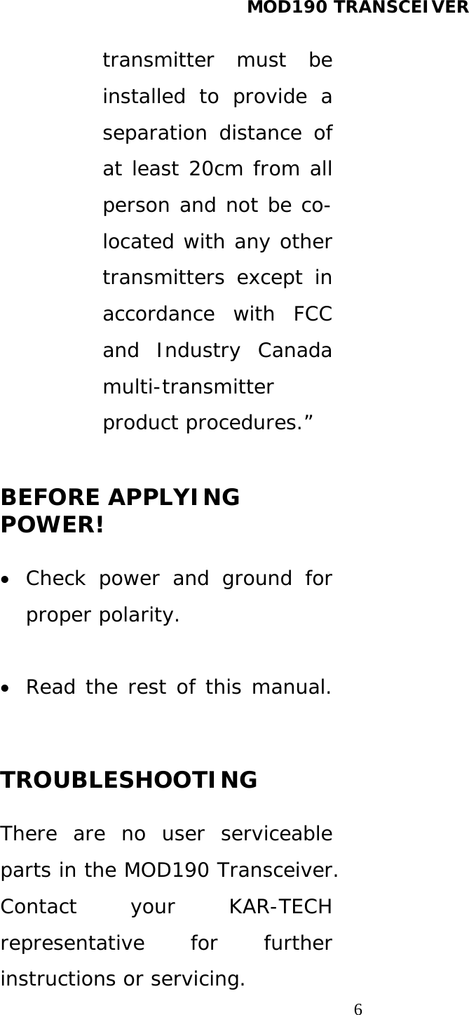 MOD190 TRANSCEIVER  6transmitter must be installed to provide a separation distance of at least 20cm from all person and not be co-located with any other transmitters except in accordance with FCC and Industry Canada multi-transmitter product procedures.”  BEFORE APPLYING POWER!   Check power and ground for proper polarity.   Read the rest of this manual.  TROUBLESHOOTING  There are no user serviceable parts in the MOD190 Transceiver. Contact your KAR-TECH representative for further instructions or servicing.  