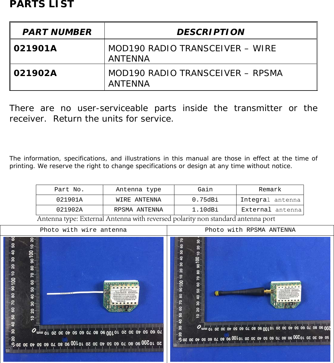 PARTS LIST PART NUMBER  DESCRIPTION 021901A  MOD190 RADIO TRANSCEIVER – WIRE ANTENNA 021902A  MOD190 RADIO TRANSCEIVER – RPSMA ANTENNA There are no user-serviceable parts inside the transmitter or the receiver.  Return the units for service. The information, specifications, and illustrations in this manual are those in effect at the time of printing. We reserve the right to change specifications or design at any time without notice. Part No.  Antenna type Gain  Remark 021901A WIRE ANTENNA 0.75dBi Integral antenna 021902A RPSMA ANTENNA 1.10dBi External antennaPhoto with wire antenna Photo with RPSMA ANTENNA Antenna type: External Antenna with reversed polarity non standard antenna port