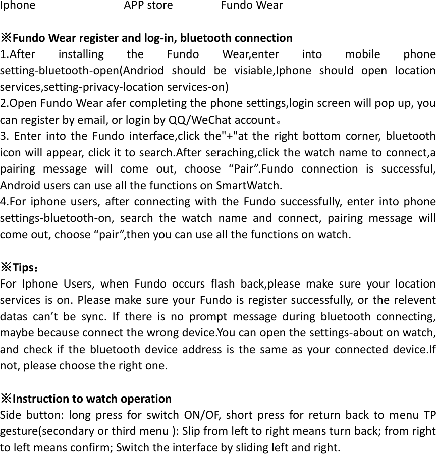 Iphone                            APP store        Fundo Wear  ※Fundo Wear register and log-in, bluetooth connection 1.After  installing  the  Fundo  Wear,enter  into  mobile  phone setting-bluetooth-open(Andriod  should  be  visiable,Iphone  should  open  location services,setting-privacy-location services-on) 2.Open Fundo Wear afer completing the phone settings,login screen will pop up, you can register by email, or login by QQ/WeChat account。 3.  Enter into  the  Fundo  interface,click  the&quot;+&quot;at the  right bottom  corner,  bluetooth icon will appear, click it to search.After seraching,click the watch name to connect,a pairing  message  will  come  out,  choose  “Pair”.Fundo  connection  is  successful, Android users can use all the functions on SmartWatch. 4.For iphone users,  after connecting  with  the  Fundo  successfully,  enter  into phone settings-bluetooth-on,  search  the  watch  name  and  connect,  pairing  message  will come out, choose “pair”,then you can use all the functions on watch.  ※Tips： For  Iphone  Users,  when  Fundo  occurs  flash  back,please  make  sure  your  location services is on.  Please make sure your Fundo is register successfully, or the relevent datas  can’t  be  sync.  If  there  is  no  prompt  message  during  bluetooth  connecting, maybe because connect the wrong device.You can open the settings-about on watch, and  check if  the bluetooth device address  is  the  same  as  your  connected device.If not, please choose the right one.  ※Instruction to watch operation Side  button:  long  press  for  switch  ON/OF,  short  press  for  return  back  to  menu  TP gesture(secondary or third menu ): Slip from left to right means turn back; from right to left means confirm; Switch the interface by sliding left and right.     