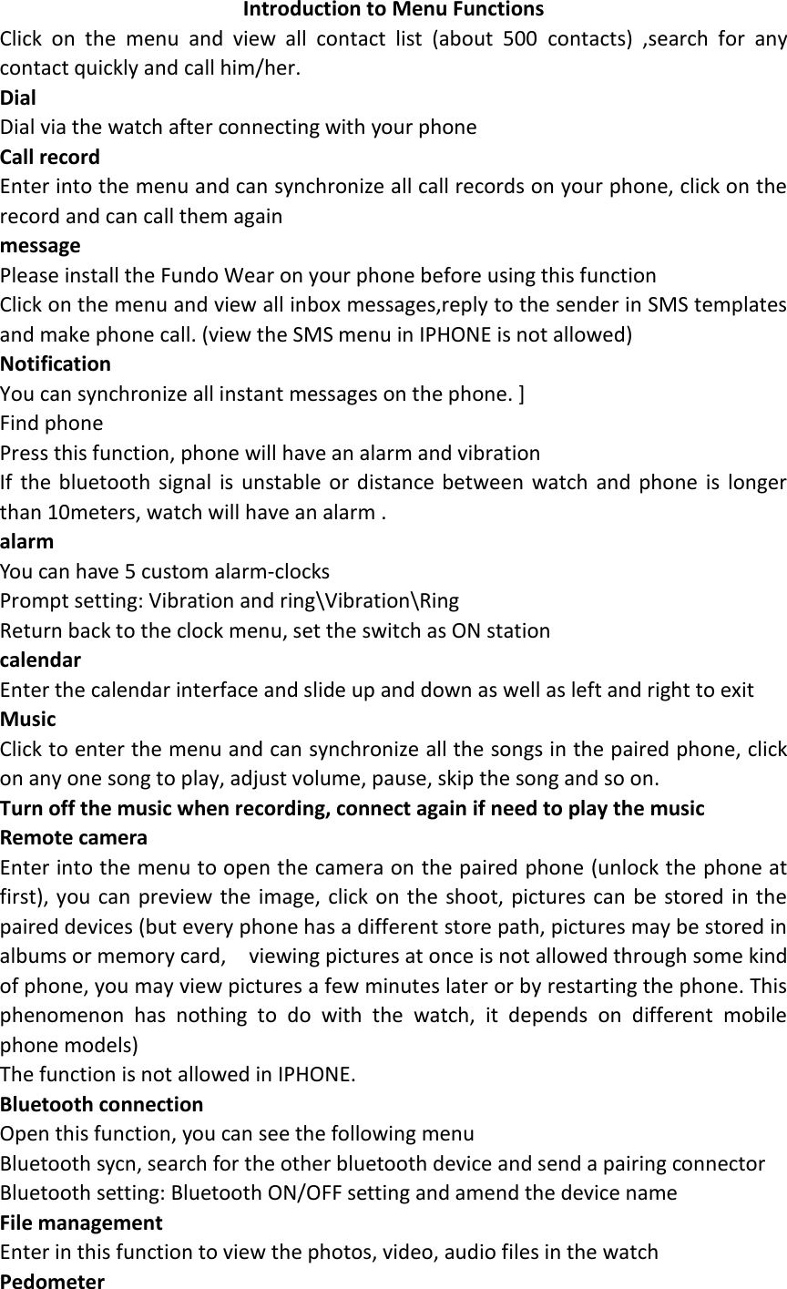 Introduction to Menu Functions Click  on  the  menu  and  view  all  contact  list  (about  500  contacts)  ,search  for  any contact quickly and call him/her.   Dial Dial via the watch after connecting with your phone Call record Enter into the menu and can synchronize all call records on your phone, click on the record and can call them again message Please install the Fundo Wear on your phone before using this function Click on the menu and view all inbox messages,reply to the sender in SMS templates and make phone call. (view the SMS menu in IPHONE is not allowed) Notification You can synchronize all instant messages on the phone. ] Find phone Press this function, phone will have an alarm and vibration If  the  bluetooth signal  is unstable  or distance between  watch and  phone  is  longer than 10meters, watch will have an alarm . alarm You can have 5 custom alarm-clocks Prompt setting: Vibration and ring\Vibration\Ring Return back to the clock menu, set the switch as ON station calendar Enter the calendar interface and slide up and down as well as left and right to exit   Music Click to enter the menu and can synchronize all the songs in the paired phone, click on any one song to play, adjust volume, pause, skip the song and so on. Turn off the music when recording, connect again if need to play the music Remote camera Enter into the menu to open the camera on the paired phone (unlock the phone at first), you can preview the image, click on the  shoot, pictures can be stored in the paired devices (but every phone has a different store path, pictures may be stored in albums or memory card,    viewing pictures at once is not allowed through some kind of phone, you may view pictures a few minutes later or by restarting the phone. This phenomenon  has  nothing  to  do  with  the  watch,  it  depends  on  different  mobile phone models) The function is not allowed in IPHONE. Bluetooth connection Open this function, you can see the following menu Bluetooth sycn, search for the other bluetooth device and send a pairing connector Bluetooth setting: Bluetooth ON/OFF setting and amend the device name   File management   Enter in this function to view the photos, video, audio files in the watch Pedometer   