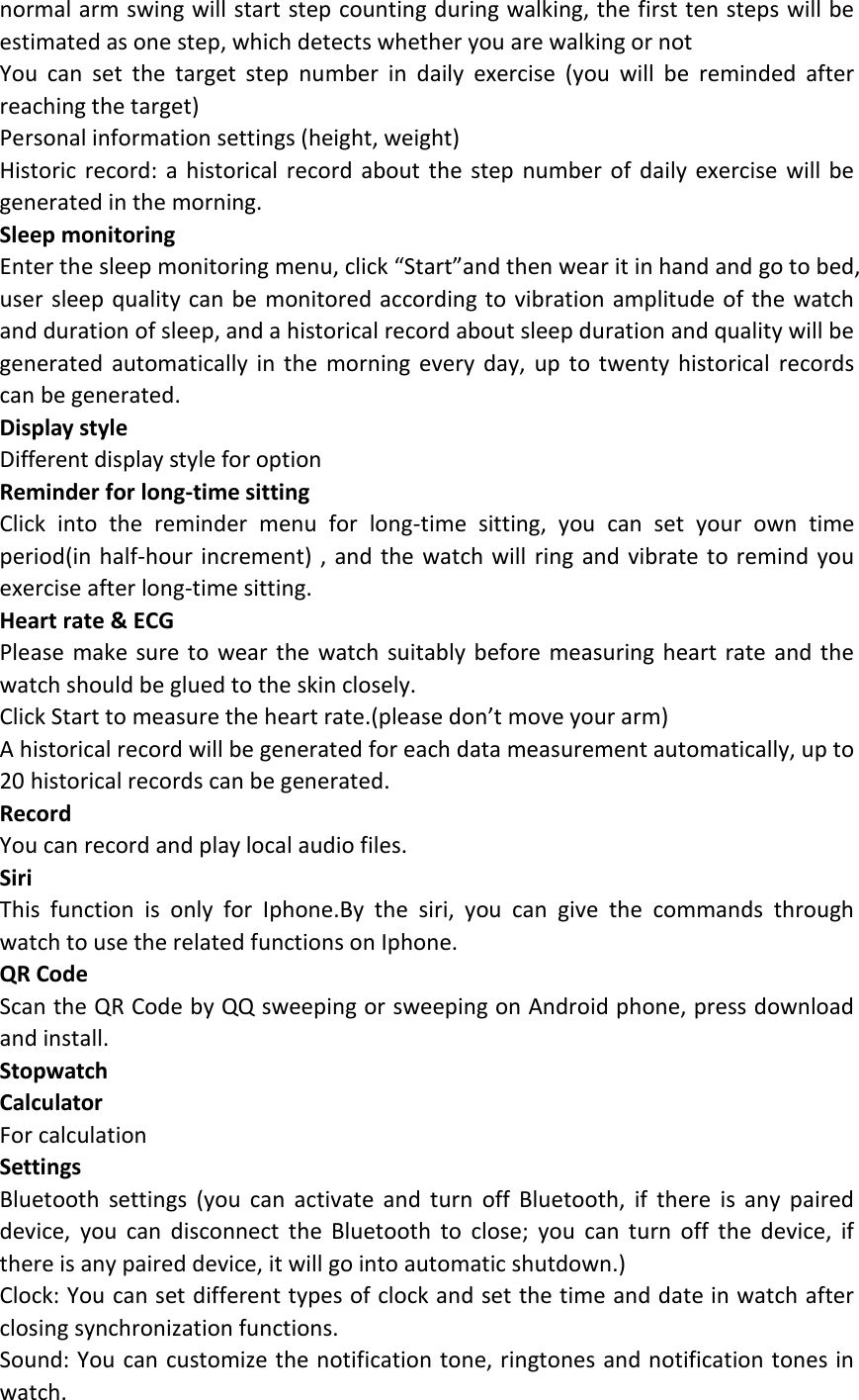 normal arm swing will start step counting during walking, the first ten steps will be estimated as one step, which detects whether you are walking or not You  can  set  the  target  step  number  in  daily  exercise  (you  will  be  reminded  after reaching the target) Personal information settings (height, weight) Historic  record:  a  historical record  about the step  number of  daily exercise  will  be generated in the morning. Sleep monitoring   Enter the sleep monitoring menu, click “Start”and then wear it in hand and go to bed, user sleep quality can be monitored according to vibration amplitude of the watch and duration of sleep, and a historical record about sleep duration and quality will be generated  automatically in  the  morning  every day,  up  to twenty  historical  records can be generated. Display style Different display style for option Reminder for long-time sitting   Click  into  the  reminder  menu  for  long-time  sitting,  you  can  set  your  own  time period(in half-hour increment) , and the watch will  ring and vibrate to remind  you exercise after long-time sitting. Heart rate &amp; ECG Please make  sure to  wear the  watch  suitably before  measuring heart rate and the watch should be glued to the skin closely. Click Start to measure the heart rate.(please don’t move your arm) A historical record will be generated for each data measurement automatically, up to 20 historical records can be generated.   Record You can record and play local audio files.   Siri This  function  is  only  for  Iphone.By  the  siri,  you  can  give  the  commands  through watch to use the related functions on Iphone. QR Code Scan the QR Code by QQ sweeping or sweeping on Android phone, press download and install. Stopwatch Calculator For calculation Settings Bluetooth  settings  (you  can  activate  and  turn  off  Bluetooth,  if  there  is  any  paired device,  you  can  disconnect  the  Bluetooth  to  close;  you  can  turn  off  the  device,  if there is any paired device, it will go into automatic shutdown.) Clock: You can set different types of clock and set the time and date in watch after closing synchronization functions. Sound: You can customize the notification tone, ringtones and notification tones in watch. 