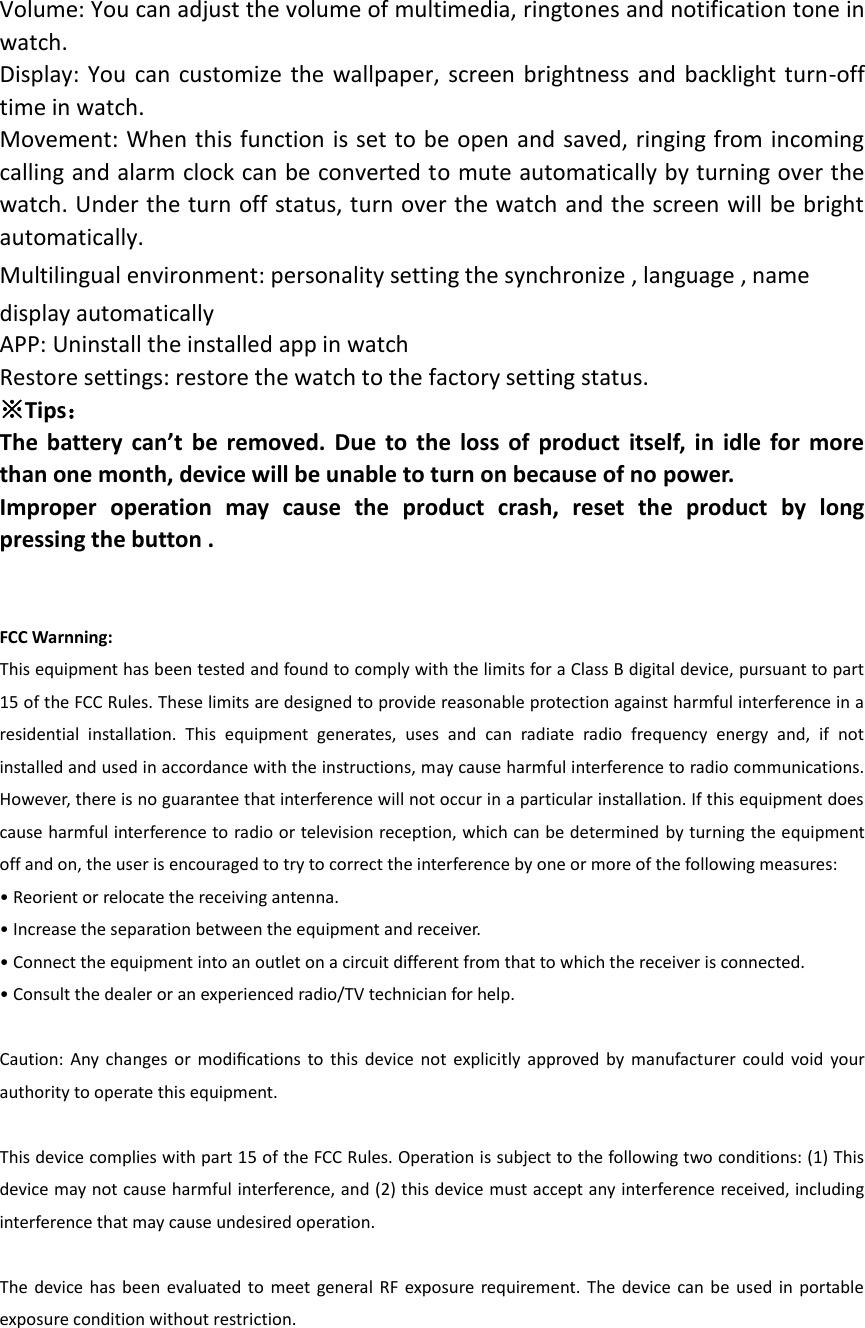 Volume: You can adjust the volume of multimedia, ringtones and notification tone in watch. Display: You  can customize  the wallpaper, screen brightness and backlight turn-off time in watch. Movement: When this function is set to be open and saved, ringing from incoming calling and alarm clock can be converted to mute automatically by turning over the watch. Under the turn off status, turn over the watch and the screen will be bright automatically. Multilingual environment: personality setting the synchronize , language , name display automatically   APP: Uninstall the installed app in watch Restore settings: restore the watch to the factory setting status. ※Tips： The  battery can’t be  removed.  Due  to  the  loss of  product  itself, in idle for  more than one month, device will be unable to turn on because of no power. Improper  operation  may  cause  the  product  crash,  reset  the  product  by  long pressing the button .   FCC Warnning: This equipment has been tested and found to comply with the limits for a Class B digital device, pursuant to part 15 of the FCC Rules. These limits are designed to provide reasonable protection against harmful interference in a residential  installation.  This  equipment  generates,  uses  and  can  radiate  radio  frequency  energy  and,  if  not installed and used in accordance with the instructions, may cause harmful interference to radio communications. However, there is no guarantee that interference will not occur in a particular installation. If this equipment does cause harmful interference to radio or television reception, which can be determined by turning the equipment off and on, the user is encouraged to try to correct the interference by one or more of the following measures: • Reorient or relocate the receiving antenna. • Increase the separation between the equipment and receiver. • Connect the equipment into an outlet on a circuit different from that to which the receiver is connected. • Consult the dealer or an experienced radio/TV technician for help.  Caution:  Any changes  or  modiﬁcations  to  this  device  not  explicitly  approved  by  manufacturer  could void  your authority to operate this equipment.  This device complies with part 15 of the FCC Rules. Operation is subject to the following two conditions: (1) This device may not cause harmful interference, and (2) this device must accept any interference received, including interference that may cause undesired operation.  The device has  been  evaluated to  meet general  RF  exposure requirement. The device can be used in portable exposure condition without restriction.   