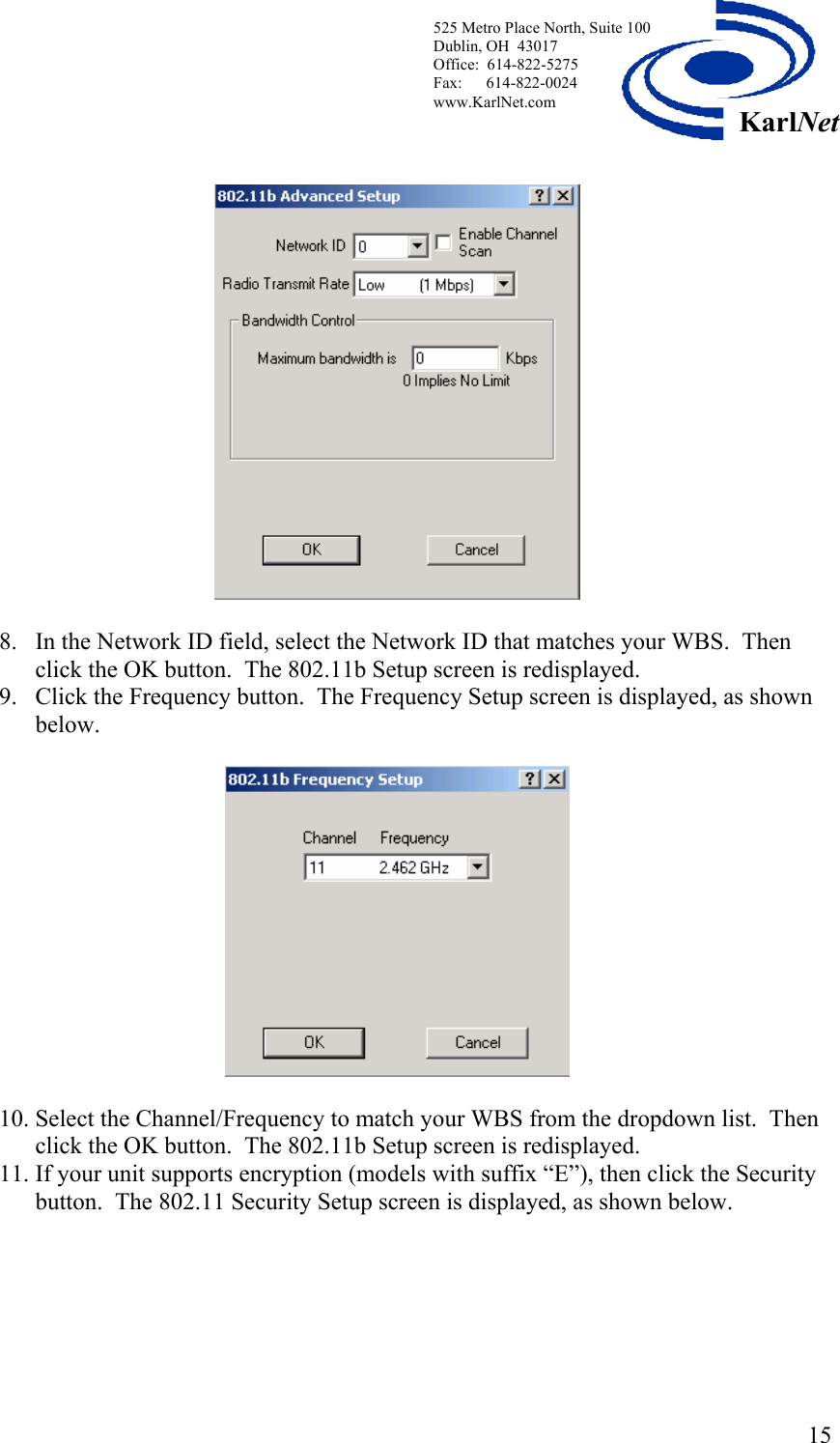  525 Metro Place North, Suite 100 Dublin, OH  43017 Office:  614-822-5275  Fax:      614-822-0024 www.KarlNet.com     15KarlNet  8. In the Network ID field, select the Network ID that matches your WBS.  Then click the OK button.  The 802.11b Setup screen is redisplayed. 9. Click the Frequency button.  The Frequency Setup screen is displayed, as shown below.    10. Select the Channel/Frequency to match your WBS from the dropdown list.  Then click the OK button.  The 802.11b Setup screen is redisplayed. 11. If your unit supports encryption (models with suffix “E”), then click the Security button.  The 802.11 Security Setup screen is displayed, as shown below.   