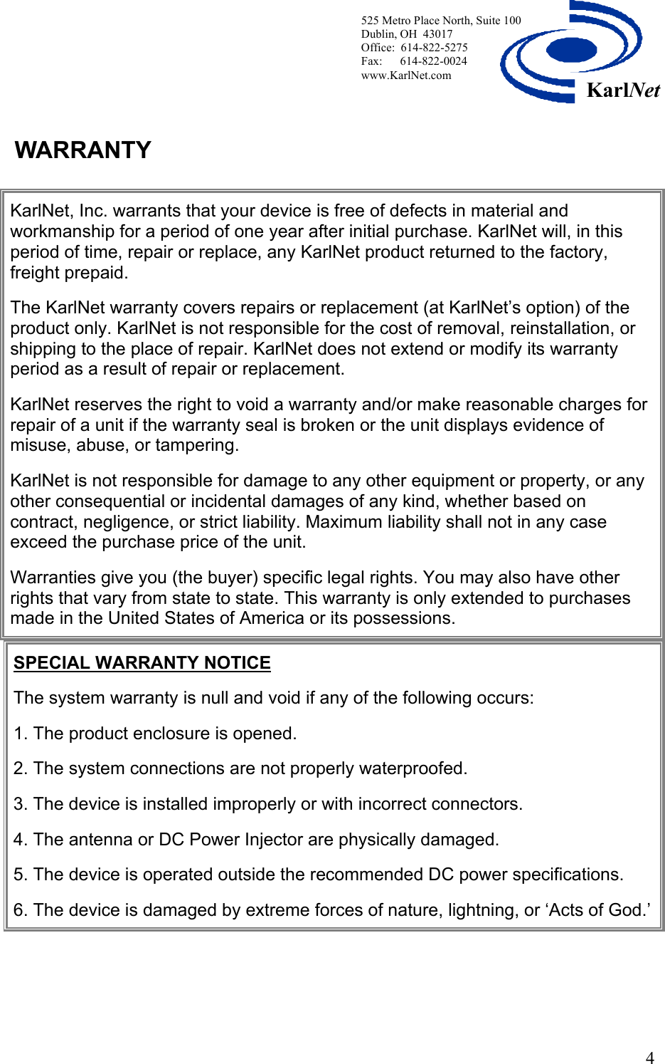  525 Metro Place North, Suite 100 Dublin, OH  43017 Office:  614-822-5275  Fax:      614-822-0024 www.KarlNet.com     4KarlNetWARRANTY       KarlNet, Inc. warrants that your device is free of defects in material and workmanship for a period of one year after initial purchase. KarlNet will, in this period of time, repair or replace, any KarlNet product returned to the factory, freight prepaid.  The KarlNet warranty covers repairs or replacement (at KarlNet’s option) of the product only. KarlNet is not responsible for the cost of removal, reinstallation, or shipping to the place of repair. KarlNet does not extend or modify its warranty period as a result of repair or replacement.  KarlNet reserves the right to void a warranty and/or make reasonable charges for repair of a unit if the warranty seal is broken or the unit displays evidence of misuse, abuse, or tampering.  KarlNet is not responsible for damage to any other equipment or property, or any other consequential or incidental damages of any kind, whether based on contract, negligence, or strict liability. Maximum liability shall not in any case exceed the purchase price of the unit.  Warranties give you (the buyer) specific legal rights. You may also have other rights that vary from state to state. This warranty is only extended to purchases made in the United States of America or its possessions.  SPECIAL WARRANTY NOTICE  The system warranty is null and void if any of the following occurs:  1. The product enclosure is opened.  2. The system connections are not properly waterproofed.  3. The device is installed improperly or with incorrect connectors.  4. The antenna or DC Power Injector are physically damaged.  5. The device is operated outside the recommended DC power specifications.  6. The device is damaged by extreme forces of nature, lightning, or ‘Acts of God.’  