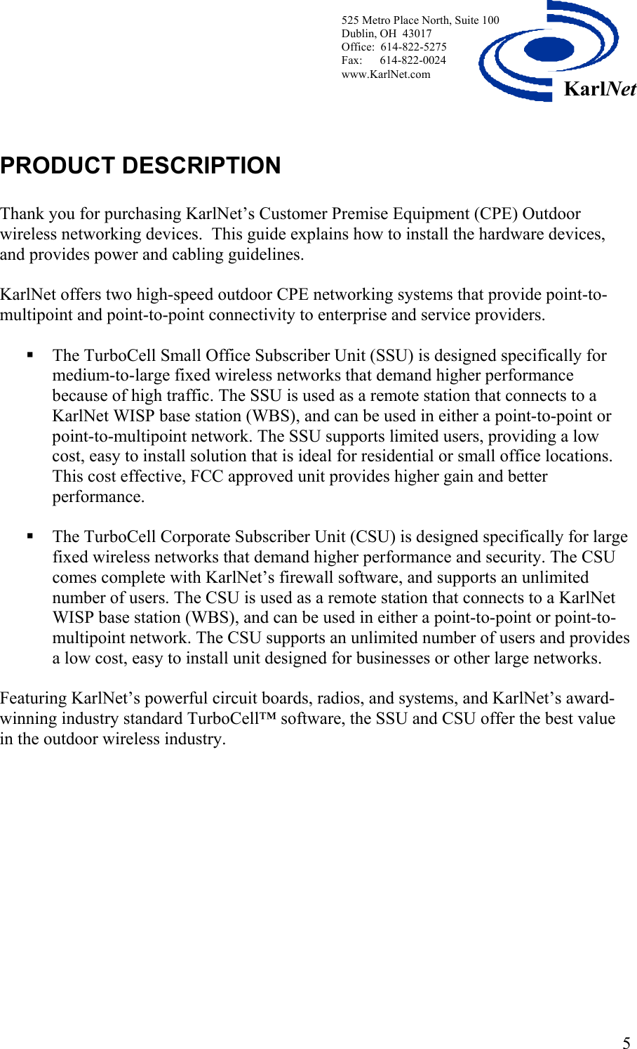  525 Metro Place North, Suite 100 Dublin, OH  43017 Office:  614-822-5275  Fax:      614-822-0024 www.KarlNet.com     5KarlNetPRODUCT DESCRIPTION  Thank you for purchasing KarlNet’s Customer Premise Equipment (CPE) Outdoor wireless networking devices.  This guide explains how to install the hardware devices, and provides power and cabling guidelines.   KarlNet offers two high-speed outdoor CPE networking systems that provide point-to-multipoint and point-to-point connectivity to enterprise and service providers.   The TurboCell Small Office Subscriber Unit (SSU) is designed specifically for medium-to-large fixed wireless networks that demand higher performance because of high traffic. The SSU is used as a remote station that connects to a KarlNet WISP base station (WBS), and can be used in either a point-to-point or point-to-multipoint network. The SSU supports limited users, providing a low cost, easy to install solution that is ideal for residential or small office locations. This cost effective, FCC approved unit provides higher gain and better performance.    The TurboCell Corporate Subscriber Unit (CSU) is designed specifically for large fixed wireless networks that demand higher performance and security. The CSU comes complete with KarlNet’s firewall software, and supports an unlimited number of users. The CSU is used as a remote station that connects to a KarlNet WISP base station (WBS), and can be used in either a point-to-point or point-to-multipoint network. The CSU supports an unlimited number of users and provides a low cost, easy to install unit designed for businesses or other large networks.    Featuring KarlNet’s powerful circuit boards, radios, and systems, and KarlNet’s award-winning industry standard TurboCell™ software, the SSU and CSU offer the best value in the outdoor wireless industry. 