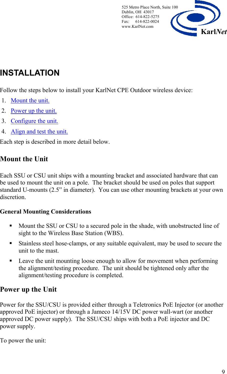  525 Metro Place North, Suite 100 Dublin, OH  43017 Office:  614-822-5275  Fax:      614-822-0024 www.KarlNet.com     9KarlNet  INSTALLATION    Follow the steps below to install your KarlNet CPE Outdoor wireless device: 1. Mount the unit.   2. Power up the unit. 3. Configure the unit.  4. Align and test the unit. Each step is described in more detail below. Mount the Unit  Each SSU or CSU unit ships with a mounting bracket and associated hardware that can be used to mount the unit on a pole.  The bracket should be used on poles that support standard U-mounts (2.5” in diameter).  You can use other mounting brackets at your own discretion.  General Mounting Considerations   Mount the SSU or CSU to a secured pole in the shade, with unobstructed line of sight to the Wireless Base Station (WBS).    Stainless steel hose-clamps, or any suitable equivalent, may be used to secure the unit to the mast.      Leave the unit mounting loose enough to allow for movement when performing the alignment/testing procedure.  The unit should be tightened only after the alignment/testing procedure is completed.   Power up the Unit  Power for the SSU/CSU is provided either through a Teletronics PoE Injector (or another approved PoE injector) or through a Jameco 14/15V DC power wall-wart (or another approved DC power supply).  The SSU/CSU ships with both a PoE injector and DC power supply.   To power the unit:  