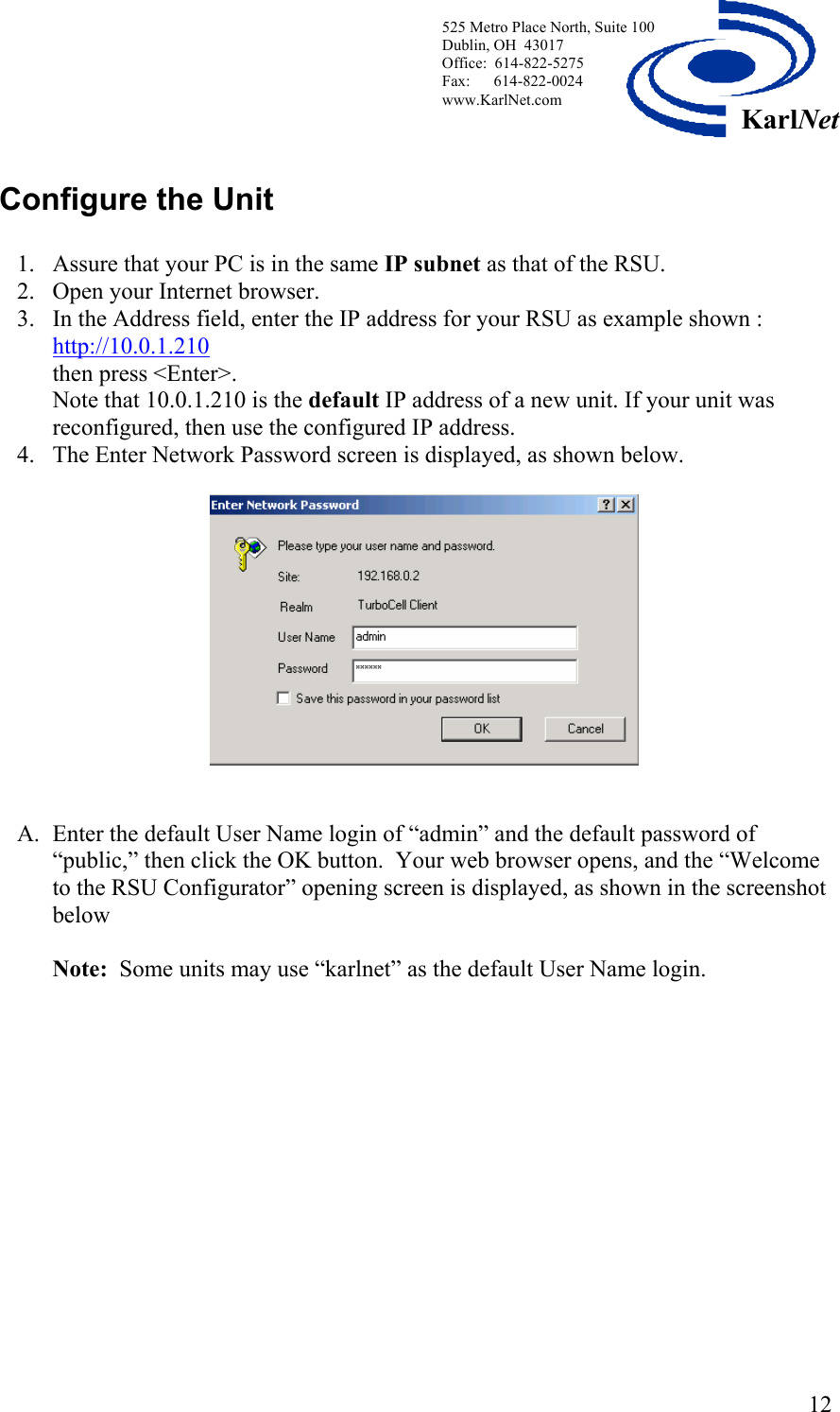  525 Metro Place North, Suite 100 Dublin, OH  43017 Office:  614-822-5275  Fax:      614-822-0024 www.KarlNet.com     12KarlNet  Configure the Unit  1. Assure that your PC is in the same IP subnet as that of the RSU. 2. Open your Internet browser. 3. In the Address field, enter the IP address for your RSU as example shown : http://10.0.1.210  then press &lt;Enter&gt;. Note that 10.0.1.210 is the default IP address of a new unit. If your unit was reconfigured, then use the configured IP address. 4. The Enter Network Password screen is displayed, as shown below.     A. Enter the default User Name login of “admin” and the default password of “public,” then click the OK button.  Your web browser opens, and the “Welcome to the RSU Configurator” opening screen is displayed, as shown in the screenshot below  Note:  Some units may use “karlnet” as the default User Name login.  