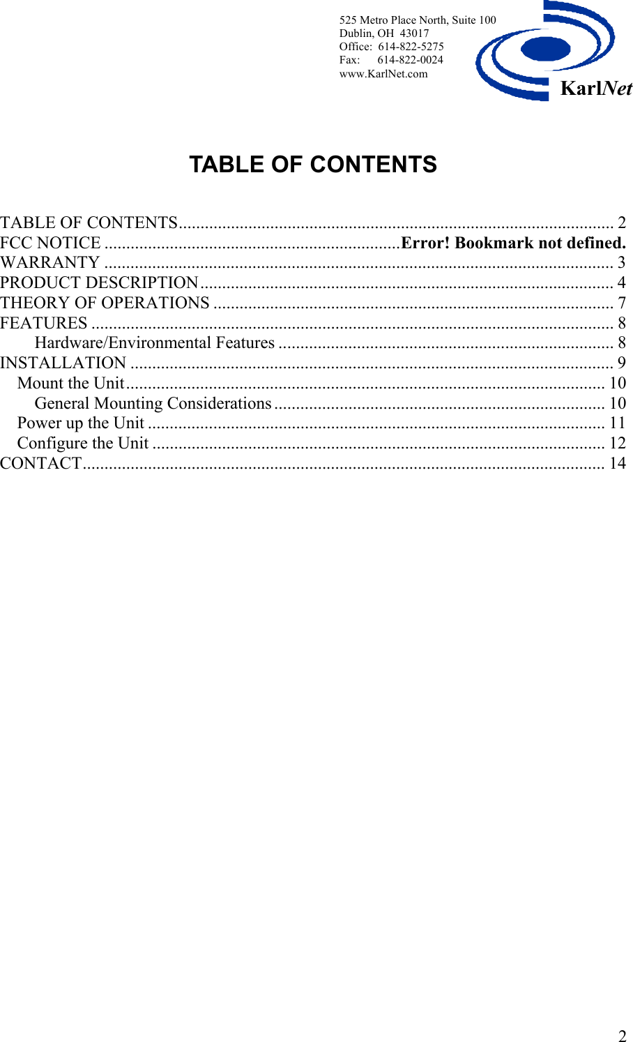  525 Metro Place North, Suite 100 Dublin, OH  43017 Office:  614-822-5275  Fax:      614-822-0024 www.KarlNet.com     2KarlNetTABLE OF CONTENTS   TABLE OF CONTENTS.................................................................................................... 2 FCC NOTICE ....................................................................Error! Bookmark not defined. WARRANTY ..................................................................................................................... 3 PRODUCT DESCRIPTION............................................................................................... 4 THEORY OF OPERATIONS ............................................................................................ 7 FEATURES ........................................................................................................................8 Hardware/Environmental Features ............................................................................. 8 INSTALLATION ............................................................................................................... 9 Mount the Unit.............................................................................................................. 10 General Mounting Considerations ............................................................................ 10 Power up the Unit ......................................................................................................... 11 Configure the Unit ........................................................................................................ 12 CONTACT........................................................................................................................ 14    