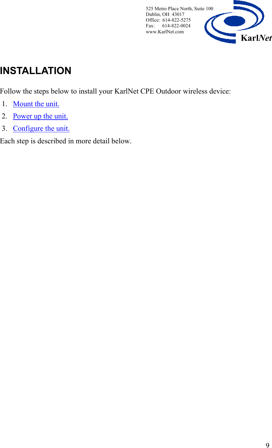  525 Metro Place North, Suite 100 Dublin, OH  43017 Office:  614-822-5275  Fax:      614-822-0024 www.KarlNet.com     9KarlNetINSTALLATION    Follow the steps below to install your KarlNet CPE Outdoor wireless device: 1. Mount the unit.   2. Power up the unit. 3. Configure the unit.  Each step is described in more detail below.