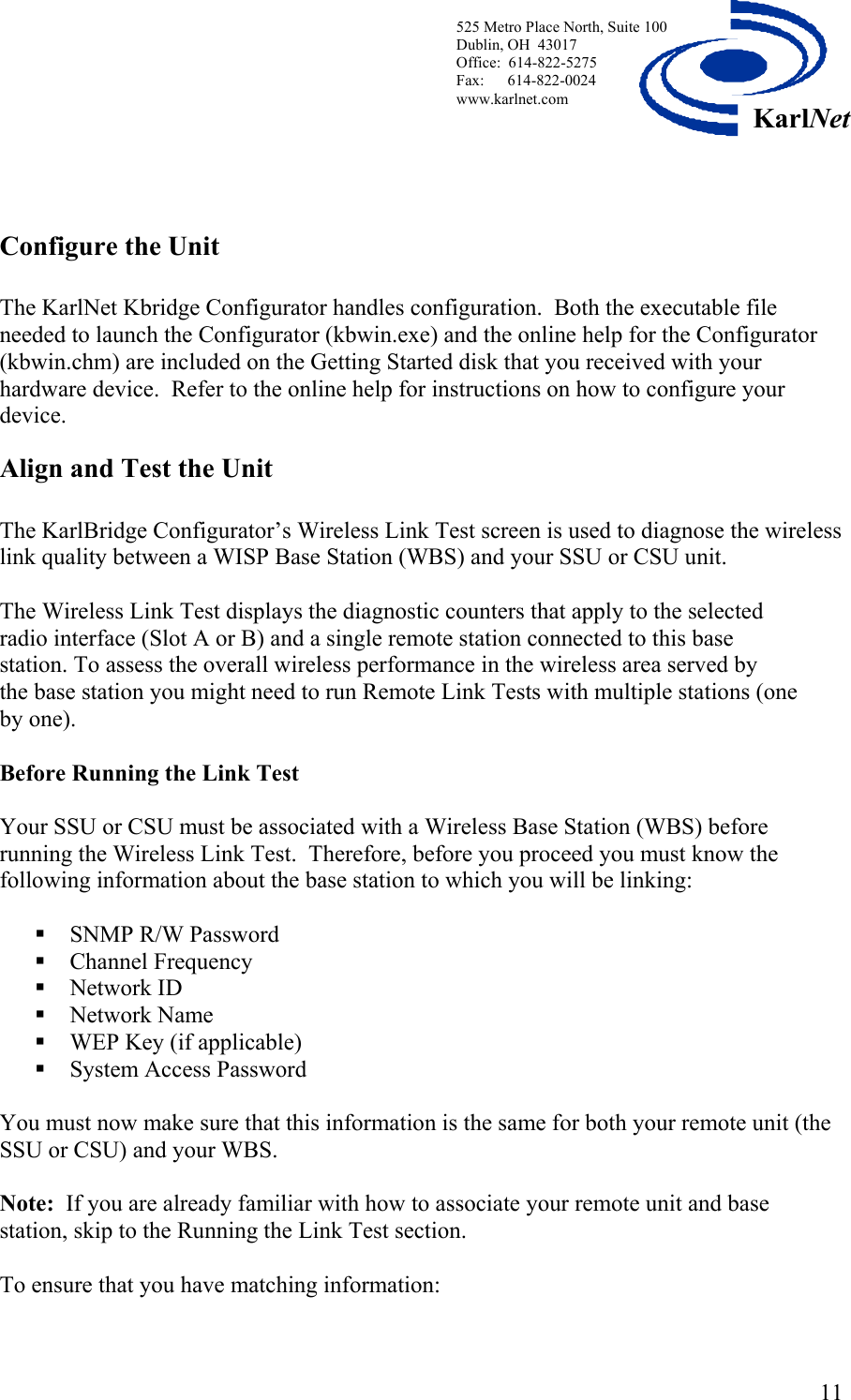  525 Metro Place North, Suite 100 Dublin, OH  43017 KarlNetOffice:  614-822-5275  Fax:      614-822-0024 www.karlnet.com       Configure the Unit  The KarlNet Kbridge Configurator handles configuration.  Both the executable file needed to launch the Configurator (kbwin.exe) and the online help for the Configurator (kbwin.chm) are included on the Getting Started disk that you received with your hardware device.  Refer to the online help for instructions on how to configure your device. Align and Test the Unit     The KarlBridge Configurator’s Wireless Link Test screen is used to diagnose the wireless link quality between a WISP Base Station (WBS) and your SSU or CSU unit.    The Wireless Link Test displays the diagnostic counters that apply to the selected radio interface (Slot A or B) and a single remote station connected to this base station. To assess the overall wireless performance in the wireless area served by the base station you might need to run Remote Link Tests with multiple stations (one by one).  Before Running the Link Test  Your SSU or CSU must be associated with a Wireless Base Station (WBS) before running the Wireless Link Test.  Therefore, before you proceed you must know the following information about the base station to which you will be linking:   SNMP R/W Password  Channel Frequency  Network ID  Network Name   WEP Key (if applicable)  System Access Password  You must now make sure that this information is the same for both your remote unit (the SSU or CSU) and your WBS.    Note:  If you are already familiar with how to associate your remote unit and base station, skip to the Running the Link Test section.  To ensure that you have matching information:   11