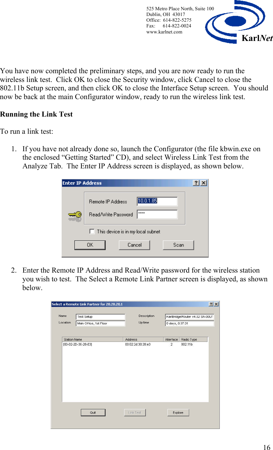  525 Metro Place North, Suite 100 Dublin, OH  43017 KarlNetOffice:  614-822-5275  Fax:      614-822-0024 www.karlnet.com     You have now completed the preliminary steps, and you are now ready to run the wireless link test.  Click OK to close the Security window, click Cancel to close the 802.11b Setup screen, and then click OK to close the Interface Setup screen.  You should now be back at the main Configurator window, ready to run the wireless link test.  Running the Link Test   To run a link test:  1.  If you have not already done so, launch the Configurator (the file kbwin.exe on the enclosed “Getting Started” CD), and select Wireless Link Test from the Analyze Tab.  The Enter IP Address screen is displayed, as shown below.    2.  Enter the Remote IP Address and Read/Write password for the wireless station you wish to test.  The Select a Remote Link Partner screen is displayed, as shown below.    16