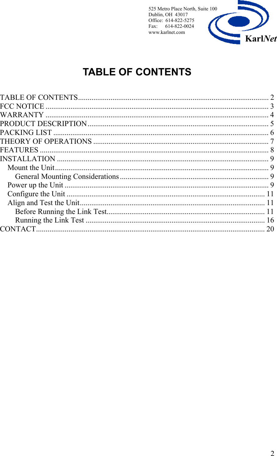  525 Metro Place North, Suite 100 Dublin, OH  43017 KarlNetOffice:  614-822-5275  Fax:      614-822-0024 www.karlnet.com    TABLE OF CONTENTS   TABLE OF CONTENTS.................................................................................................... 2 FCC NOTICE ..................................................................................................................... 3 WARRANTY ..................................................................................................................... 4 PRODUCT DESCRIPTION............................................................................................... 5 PACKING LIST ................................................................................................................. 6 THEORY OF OPERATIONS ............................................................................................ 7 FEATURES ........................................................................................................................8 INSTALLATION ............................................................................................................... 9 Mount the Unit................................................................................................................ 9 General Mounting Considerations .............................................................................. 9 Power up the Unit ........................................................................................................... 9 Configure the Unit ........................................................................................................ 11 Align and Test the Unit................................................................................................. 11 Before Running the Link Test................................................................................... 11 Running the Link Test .............................................................................................. 16 CONTACT........................................................................................................................ 20     2
