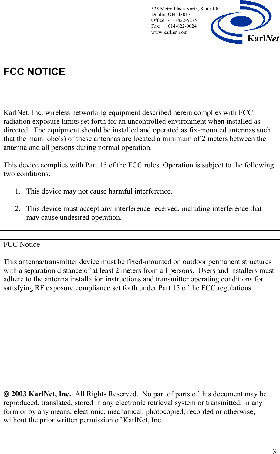  525 Metro Place North, Suite 100 Dublin, OH  43017 KarlNetOffice:  614-822-5275  Fax:      614-822-0024 www.karlnet.com    FCC NOTICE     KarlNet, Inc. wireless networking equipment described herein complies with FCC radiation exposure limits set forth for an uncontrolled environment when installed as directed.  The equipment should be installed and operated as fix-mounted antennas such that the main lobe(s) of these antennas are located a minimum of 2 meters between the antenna and all persons during normal operation.  This device complies with Part 15 of the FCC rules. Operation is subject to the following two conditions:  1.  This device may not cause harmful interference.  2.  This device must accept any interference received, including interference that may cause undesired operation.   FCC Notice  This antenna/transmitter device must be fixed-mounted on outdoor permanent structures with a separation distance of at least 2 meters from all persons.  Users and installers must adhere to the antenna installation instructions and transmitter operating conditions for satisfying RF exposure compliance set forth under Part 15 of the FCC regulations.                2003 KarlNet, Inc.  All Rights Reserved.  No part of parts of this document may be reproduced, translated, stored in any electronic retrieval system or transmitted, in any form or by any means, electronic, mechanical, photocopied, recorded or otherwise, without the prior written permission of KarlNet, Inc.  3
