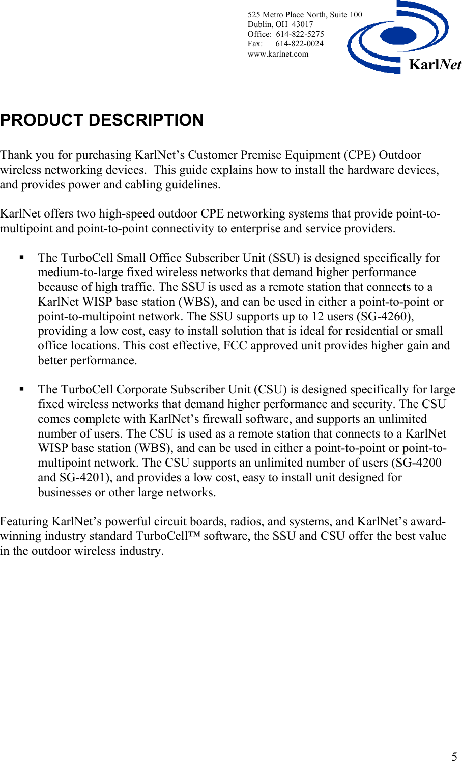 525 Metro Place North, Suite 100 Dublin, OH  43017 KarlNetOffice:  614-822-5275  Fax:      614-822-0024 www.karlnet.com    PRODUCT DESCRIPTION  Thank you for purchasing KarlNet’s Customer Premise Equipment (CPE) Outdoor wireless networking devices.  This guide explains how to install the hardware devices, and provides power and cabling guidelines.   KarlNet offers two high-speed outdoor CPE networking systems that provide point-to-multipoint and point-to-point connectivity to enterprise and service providers.   The TurboCell Small Office Subscriber Unit (SSU) is designed specifically for medium-to-large fixed wireless networks that demand higher performance because of high traffic. The SSU is used as a remote station that connects to a KarlNet WISP base station (WBS), and can be used in either a point-to-point or point-to-multipoint network. The SSU supports up to 12 users (SG-4260), providing a low cost, easy to install solution that is ideal for residential or small office locations. This cost effective, FCC approved unit provides higher gain and better performance.    The TurboCell Corporate Subscriber Unit (CSU) is designed specifically for large fixed wireless networks that demand higher performance and security. The CSU comes complete with KarlNet’s firewall software, and supports an unlimited number of users. The CSU is used as a remote station that connects to a KarlNet WISP base station (WBS), and can be used in either a point-to-point or point-to-multipoint network. The CSU supports an unlimited number of users (SG-4200 and SG-4201), and provides a low cost, easy to install unit designed for businesses or other large networks.    Featuring KarlNet’s powerful circuit boards, radios, and systems, and KarlNet’s award-winning industry standard TurboCell™ software, the SSU and CSU offer the best value in the outdoor wireless industry.  5