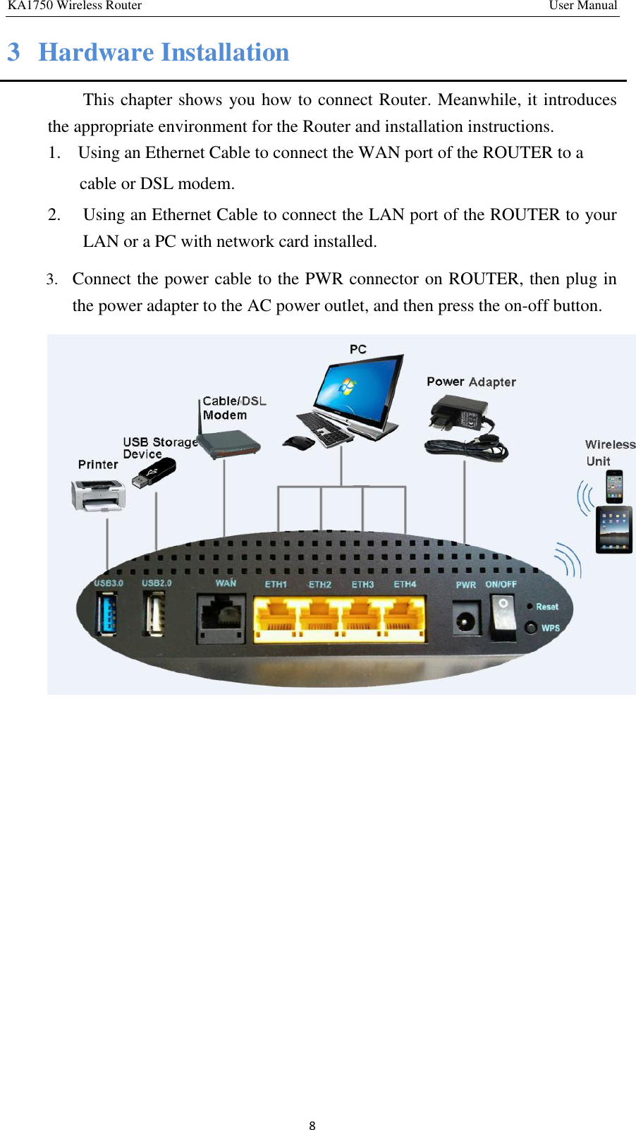 KA1750 Wireless Router       User Manual 8 3  Hardware Installation This chapter shows you how to connect Router. Meanwhile, it introduces the appropriate environment for the Router and installation instructions.   1.   Using an Ethernet Cable to connect the WAN port of the ROUTER to a   cable or DSL modem.   2.  Using an Ethernet Cable to connect the LAN port of the ROUTER to your LAN or a PC with network card installed. 3. Connect the power cable to the PWR connector on ROUTER, then plug in the power adapter to the AC power outlet, and then press the on-off button.          