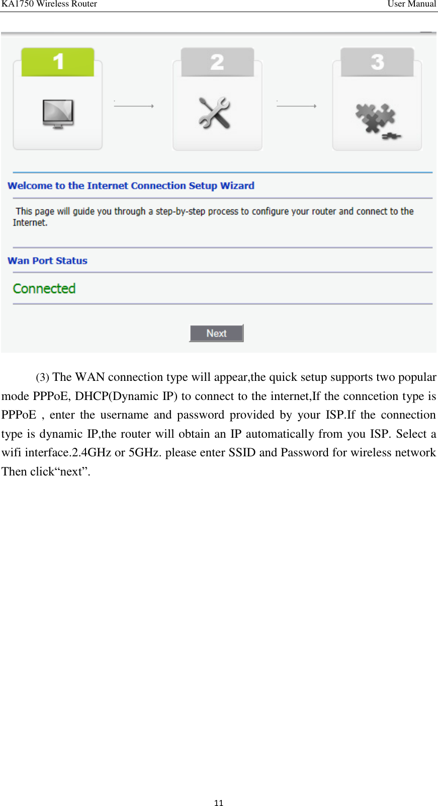 KA1750 Wireless Router       User Manual 11  (3) The WAN connection type will appear,the quick setup supports two popular mode PPPoE, DHCP(Dynamic IP) to connect to the internet,If the conncetion type is PPPoE  ,  enter the  username  and  password  provided  by  your  ISP.If  the  connection type is dynamic IP,the router will obtain an IP automatically from you ISP. Select a wifi interface.2.4GHz or 5GHz. please enter SSID and Password for wireless network Then click“next”.   