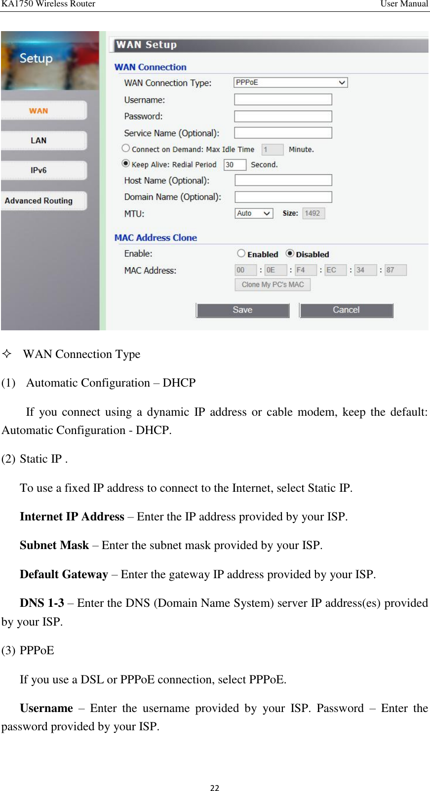 KA1750 Wireless Router       User Manual 22   WAN Connection Type (1)   Automatic Configuration – DHCP If you connect using  a  dynamic IP address  or cable modem, keep the default: Automatic Configuration - DHCP. (2) Static IP . To use a fixed IP address to connect to the Internet, select Static IP. Internet IP Address – Enter the IP address provided by your ISP. Subnet Mask – Enter the subnet mask provided by your ISP. Default Gateway – Enter the gateway IP address provided by your ISP. DNS 1-3 – Enter the DNS (Domain Name System) server IP address(es) provided by your ISP. (3) PPPoE   If you use a DSL or PPPoE connection, select PPPoE. Username –  Enter  the  username  provided  by  your  ISP.  Password  –  Enter  the password provided by your ISP. 
