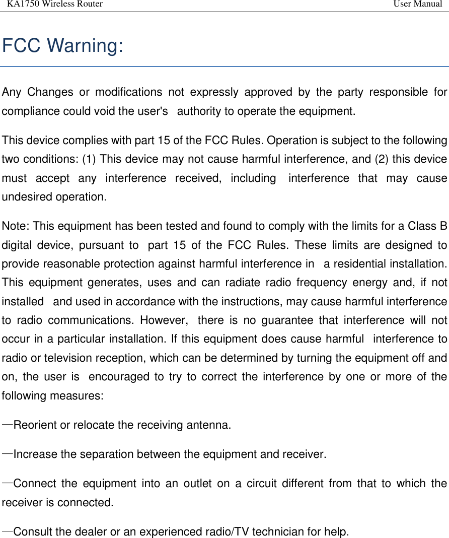 KA1750 Wireless Router       User Manual   FCC Warning:  Any  Changes  or  modifications  not  expressly  approved  by  the  party  responsible  for compliance could void the user&apos;s   authority to operate the equipment.  This device complies with part 15 of the FCC Rules. Operation is subject to the following two conditions: (1) This device may not cause harmful interference, and (2) this device must  accept  any  interference  received,  including   interference  that  may  cause undesired operation. Note: This equipment has been tested and found to comply with the limits for a Class B digital  device,  pursuant  to   part  15  of  the  FCC  Rules.  These  limits  are  designed  to provide reasonable protection against harmful interference in   a residential installation. This  equipment  generates,  uses  and  can  radiate  radio  frequency  energy  and,  if  not installed   and used in accordance with the instructions, may cause harmful interference to  radio  communications.  However,   there  is  no  guarantee  that  interference  will  not occur in a particular installation. If this equipment does cause harmful   interference to radio or television reception, which can be determined by turning the equipment off and on,  the  user is   encouraged to  try to correct  the interference  by one  or  more  of  the following measures:   —Reorient or relocate the receiving antenna.   —Increase the separation between the equipment and receiver.   —Connect  the  equipment  into  an  outlet  on  a  circuit  different from  that  to  which  the receiver is connected.   —Consult the dealer or an experienced radio/TV technician for help.       