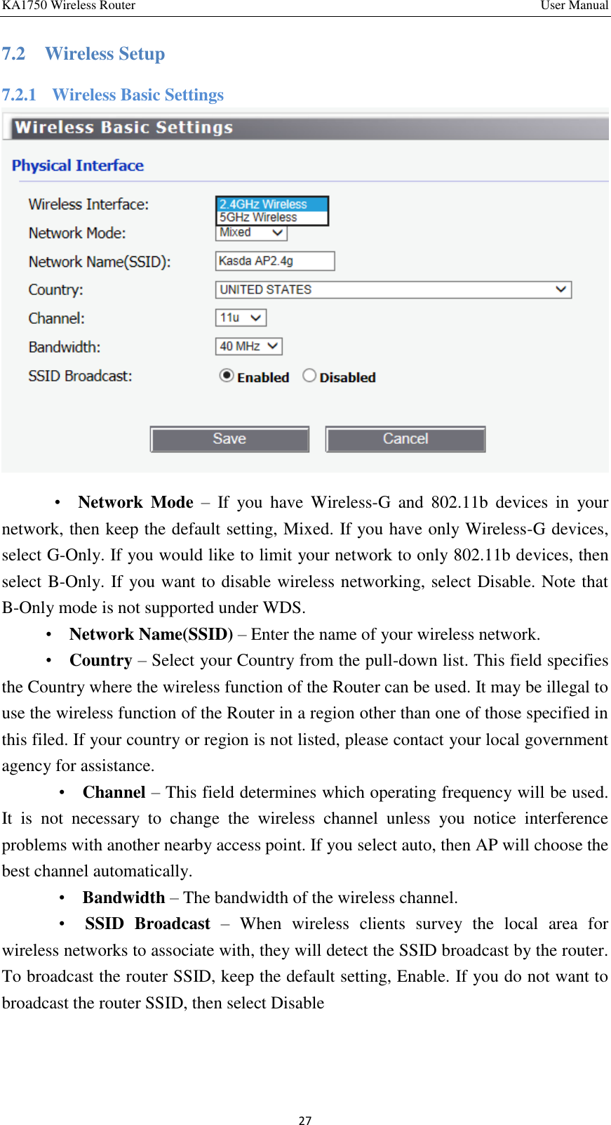 KA1750 Wireless Router       User Manual 27 7.2    Wireless Setup 7.2.1    Wireless Basic Settings    •   Network  Mode –  If  you  have  Wireless-G  and  802.11b  devices  in  your network, then keep the default setting, Mixed. If you have only Wireless-G devices, select G-Only. If you would like to limit your network to only 802.11b devices, then select B-Only. If you want to disable wireless networking, select Disable. Note that B-Only mode is not supported under WDS.   •    Network Name(SSID) – Enter the name of your wireless network. •    Country – Select your Country from the pull-down list. This field specifies the Country where the wireless function of the Router can be used. It may be illegal to use the wireless function of the Router in a region other than one of those specified in this filed. If your country or region is not listed, please contact your local government agency for assistance.     •    Channel – This field determines which operating frequency will be used. It  is  not  necessary  to  change  the  wireless  channel  unless  you  notice  interference problems with another nearby access point. If you select auto, then AP will choose the best channel automatically.     •    Bandwidth – The bandwidth of the wireless channel.     •    SSID  Broadcast –  When  wireless  clients  survey  the  local  area  for wireless networks to associate with, they will detect the SSID broadcast by the router. To broadcast the router SSID, keep the default setting, Enable. If you do not want to broadcast the router SSID, then select Disable    