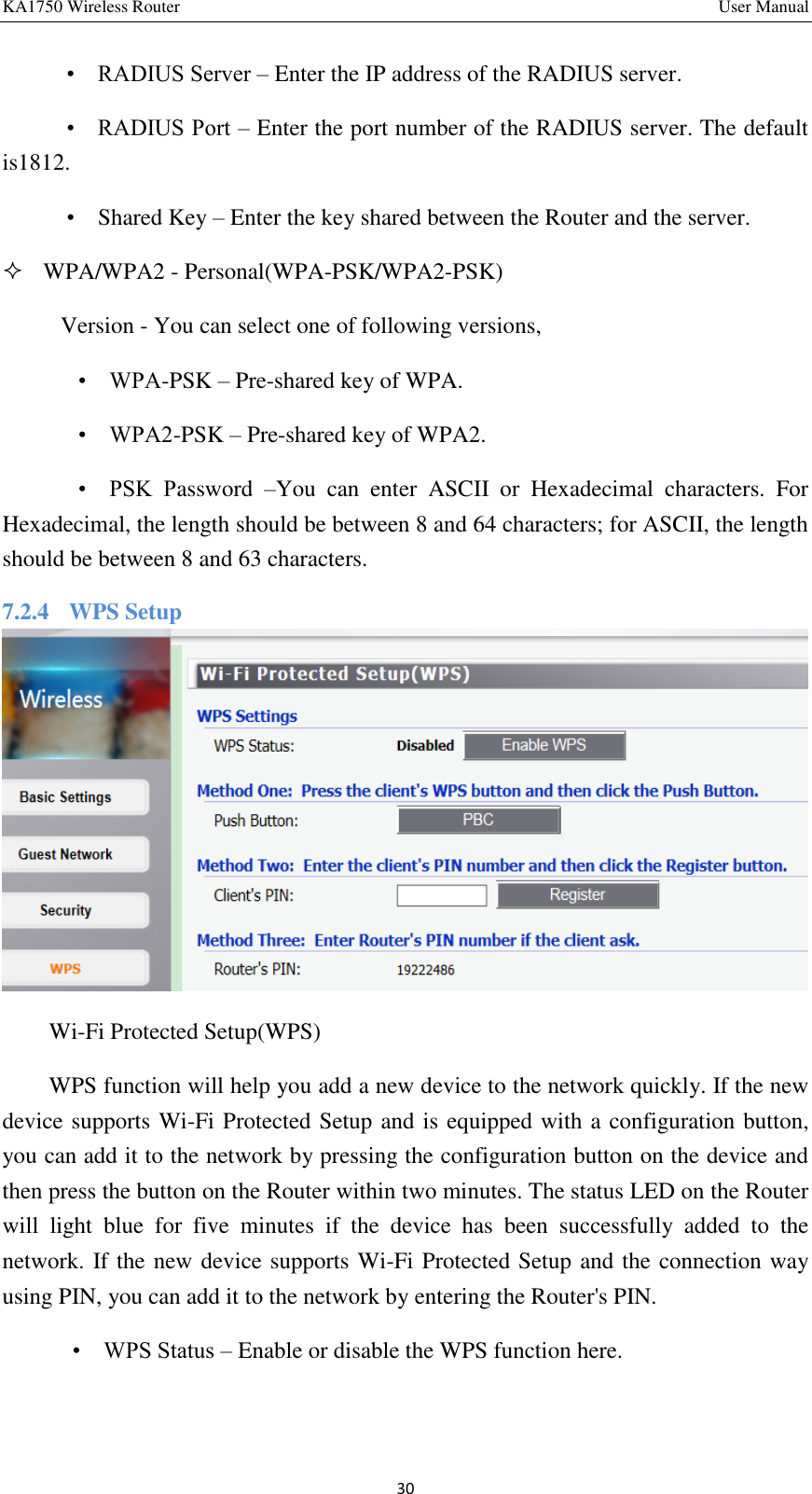 KA1750 Wireless Router       User Manual 30     •    RADIUS Server – Enter the IP address of the RADIUS server.    •    RADIUS Port – Enter the port number of the RADIUS server. The default is1812.    •    Shared Key – Enter the key shared between the Router and the server.    WPA/WPA2 - Personal(WPA-PSK/WPA2-PSK)   Version - You can select one of following versions,       •    WPA-PSK – Pre-shared key of WPA.     •    WPA2-PSK – Pre-shared key of WPA2.       •    PSK  Password  –You  can  enter  ASCII  or  Hexadecimal  characters.  For Hexadecimal, the length should be between 8 and 64 characters; for ASCII, the length should be between 8 and 63 characters. 7.2.4    WPS Setup  Wi-Fi Protected Setup(WPS) WPS function will help you add a new device to the network quickly. If the new device supports Wi-Fi Protected Setup and is equipped with a configuration button, you can add it to the network by pressing the configuration button on the device and then press the button on the Router within two minutes. The status LED on the Router will  light  blue  for  five  minutes  if  the  device  has  been  successfully  added  to  the network. If the new device supports Wi-Fi Protected Setup and the connection way using PIN, you can add it to the network by entering the Router&apos;s PIN. •    WPS Status – Enable or disable the WPS function here. 