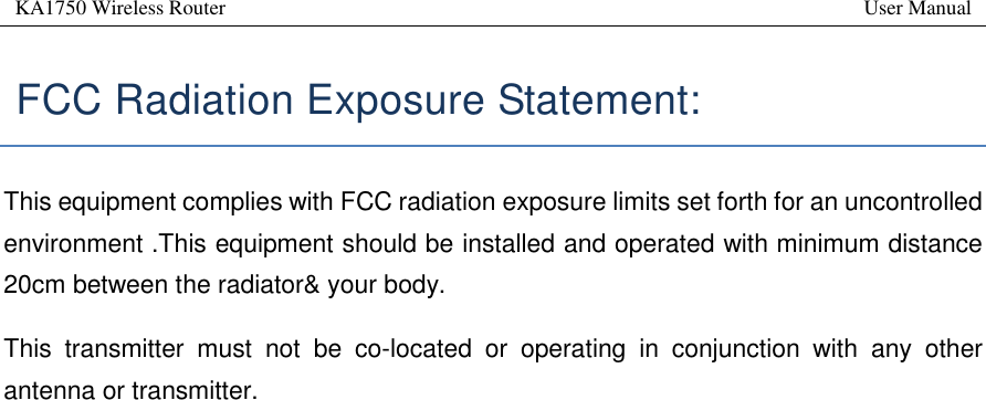 KA1750 Wireless Router       User Manual    FCC Radiation Exposure Statement:   This equipment complies with FCC radiation exposure limits set forth for an uncontrolled environment .This equipment should be installed and operated with minimum distance 20cm between the radiator&amp; your body.   This  transmitter  must  not  be  co-located  or  operating  in  conjunction  with  any  other antenna or transmitter. 