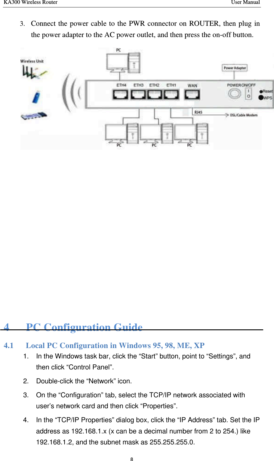 KA300 Wireless Router       User Manual 8  3. Connect the power cable to the PWR connector on ROUTER, then plug in the power adapter to the AC power outlet, and then press the on-off button.           4   PC Configuration Guide 4.1   Local PC Configuration in Windows 95, 98, ME, XP 1. In the Windows task bar, click the “Start” button, point to “Settings”, and then click “Control Panel”.  2. Double-click the “Network” icon. 3. On the “C onfiguration” tab, select the TCP/IP network associated with user’s network card and then click “Properties”.  4. In the “TCP/IP Properties” dialog box, click the “IP Address” tab. Set the IP address as 192.168.1.x (x can be a decimal number from 2 to 254.) like 192.168.1.2, and the subnet mask as 255.255.255.0. 