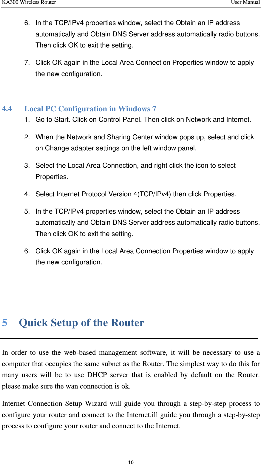 KA300 Wireless Router       User Manual 10  6. In the TCP/IPv4 properties window, select the Obtain an IP address automatically and Obtain DNS Server address automatically radio buttons. Then click OK to exit the setting. 7. Click OK again in the Local Area Connection Properties window to apply the new configuration.  4.4   Local PC Configuration in Windows 7 1. Go to Start. Click on Control Panel. Then click on Network and Internet. 2. When the Network and Sharing Center window pops up, select and click on Change adapter settings on the left window panel. 3. Select the Local Area Connection, and right click the icon to select Properties. 4. Select Internet Protocol Version 4(TCP/IPv4) then click Properties. 5. In the TCP/IPv4 properties window, select the Obtain an IP address automatically and Obtain DNS Server address automatically radio buttons. Then click OK to exit the setting. 6. Click OK again in the Local Area Connection Properties window to apply the new configuration.   5    Quick Setup of the Router  In order to use the web-based management software, it will be necessary to use a computer that occupies the same subnet as the Router. The simplest way to do this for many users will be to use DHCP server that is enabled by default on the Router. please make sure the wan connection is ok. Internet Connection Setup Wizard will guide you through a step-by-step process to configure your router and connect to the Internet.ill guide you through a step-by-step process to configure your router and connect to the Internet. 