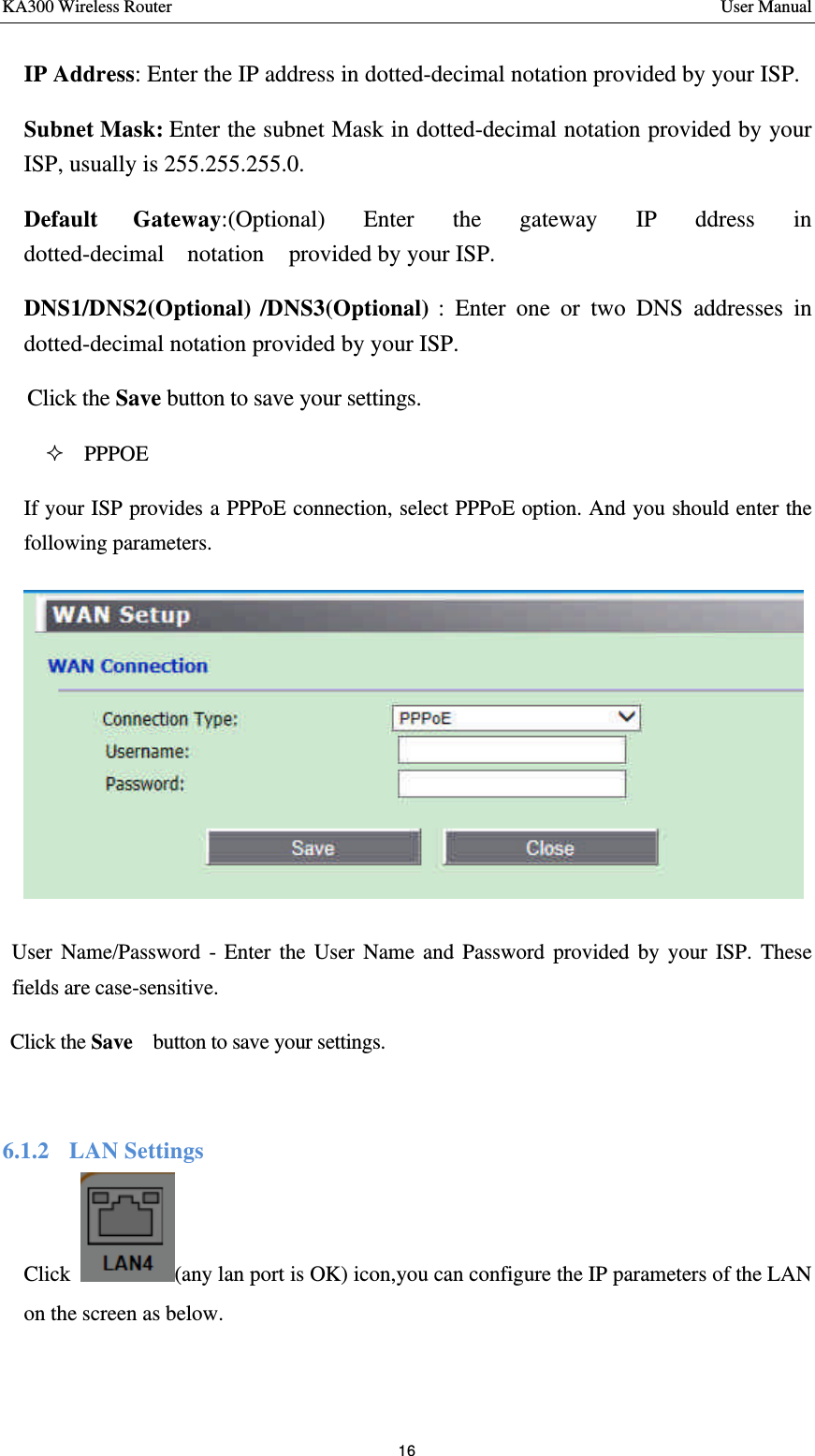 KA300 Wireless Router       User Manual 16  IP Address: Enter the IP address in dotted-decimal notation provided by your ISP.   Subnet Mask: Enter the subnet Mask in dotted-decimal notation provided by your ISP, usually is 255.255.255.0.   Default  Gateway:(Optional)  Enter  the  gateway  IP  ddress  in  dotted-decimal  notation    provided by your ISP.     DNS1/DNS2(Optional) /DNS3(Optional) : Enter one or two DNS addresses in dotted-decimal notation provided by your ISP.   Click the Save button to save your settings.   ² PPPOE If your ISP provides a PPPoE connection, select PPPoE option. And you should enter the following parameters.  User Name/Password - Enter the User Name and Password provided by your ISP. These fields are case-sensitive. Click the Save   button to save your settings.  6.1.2  LAN Settings Click  (any lan port is OK) icon,you can configure the IP parameters of the LAN on the screen as below.       