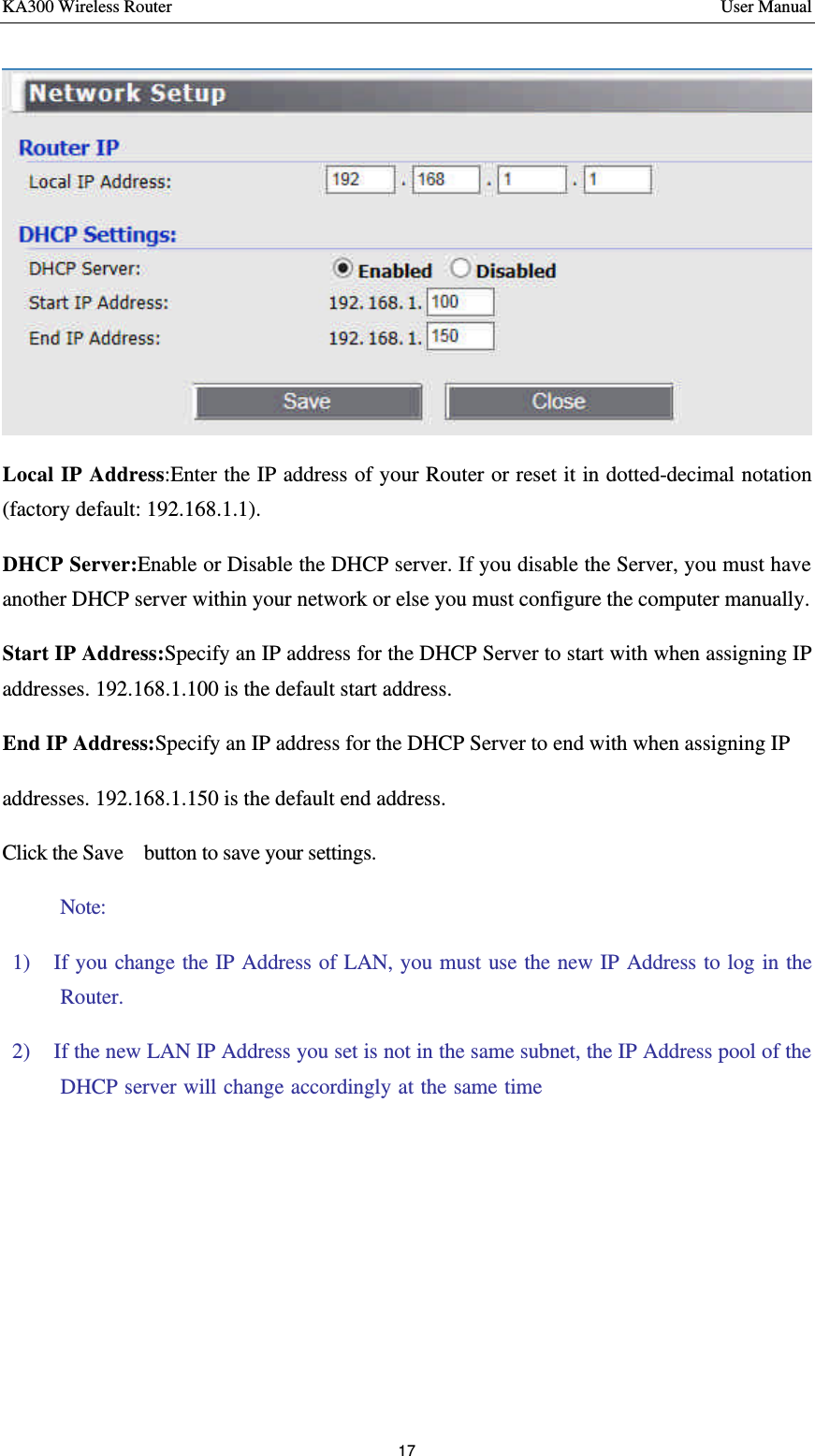 KA300 Wireless Router       User Manual 17   Local IP Address:Enter the IP address of your Router or reset it in dotted-decimal notation (factory default: 192.168.1.1).   DHCP Server:Enable or Disable the DHCP server. If you disable the Server, you must have another DHCP server within your network or else you must configure the computer manually.   Start IP Address:Specify an IP address for the DHCP Server to start with when assigning IP addresses. 192.168.1.100 is the default start address.   End IP Address:Specify an IP address for the DHCP Server to end with when assigning IP   addresses. 192.168.1.150 is the default end address.     Click the Save   button to save your settings.  Note:   1)  If you change the IP Address of LAN, you must use the new IP Address to log in the Router.   2)  If the new LAN IP Address you set is not in the same subnet, the IP Address pool of the DHCP server will change accordingly at the same time，while the Virtual Server and DMZ Host will not take effect until they are re-configured.      