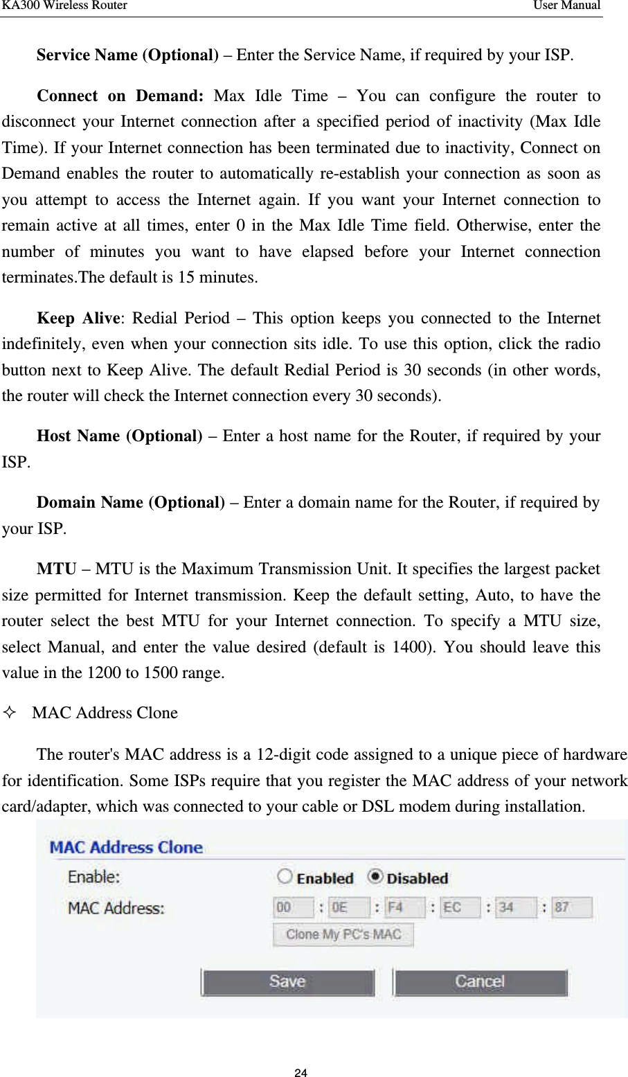 KA300 Wireless Router       User Manual 24  Service Name (Optional) – Enter the Service Name, if required by your ISP.   Connect on Demand: Max Idle Time – You can configure the router to disconnect your Internet connection after a specified period of inactivity (Max Idle Time). If your Internet connection has been terminated due to inactivity, Connect on Demand enables the router to automatically re-establish your connection as soon as you attempt to access the Internet again. If you want your Internet connection to remain active at all times, enter 0 in the Max Idle Time field. Otherwise, enter the number of minutes you want to have elapsed before your Internet connection terminates.The default is 15 minutes. Keep Alive: Redial Period – This option keeps you connected to the Internet indefinitely, even when your connection sits idle. To use this option, click the radio button next to Keep Alive. The default Redial Period is 30 seconds (in other words, the router will check the Internet connection every 30 seconds). Host Name (Optional) – Enter a host name for the Router, if required by your ISP. Domain Name (Optional) – Enter a domain name for the Router, if required by your ISP. MTU – MTU is the Maximum Transmission Unit. It specifies the largest packet size permitted for Internet transmission. Keep the default setting, Auto, to have the router select the best MTU for your Internet connection. To specify a MTU size, select Manual, and enter the value desired (default is 1400). You should leave this value in the 1200 to 1500 range. ² MAC Address Clone The router&apos;s MAC address is a 12-digit code assigned to a unique piece of hardware for identification. Some ISPs require that you register the MAC address of your network card/adapter, which was connected to your cable or DSL modem during installation.  