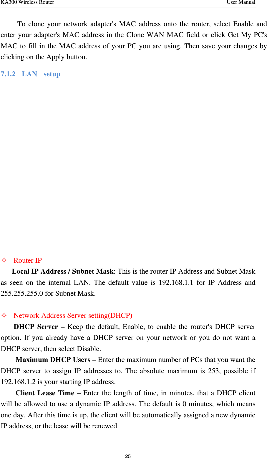 KA300 Wireless Router       User Manual 25        To clone your network adapter&apos;s MAC address onto the router, select Enable and enter your adapter&apos;s MAC address in the Clone WAN MAC field or click Get My PC&apos;s MAC to fill in the MAC address of your PC you are using. Then save your changes by clicking on the Apply button. 7.1.2   LAN  setup 　 ² Router IP Local IP Address / Subnet Mask: This is the router IP Address and Subnet Mask as seen on the internal LAN. The default value is 192.168.1.1 for IP Address and 255.255.255.0 for Subnet Mask.  ² Network Address Server setting(DHCP)     DHCP Server – Keep the default, Enable, to enable the router&apos;s DHCP server option. If you already have a DHCP server on your network or you do not want a DHCP server, then select Disable. Maximum DHCP Users – Enter the maximum number of PCs that you want the DHCP server to assign IP addresses to. The absolute maximum is 253, possible if 192.168.1.2 is your starting IP address. Client Lease Time – Enter the length of time, in minutes, that a DHCP client will be allowed to use a dynamic IP address. The default is 0 minutes, which means one day. After this time is up, the client will be automatically assigned a new dynamic IP address, or the lease will be renewed.   