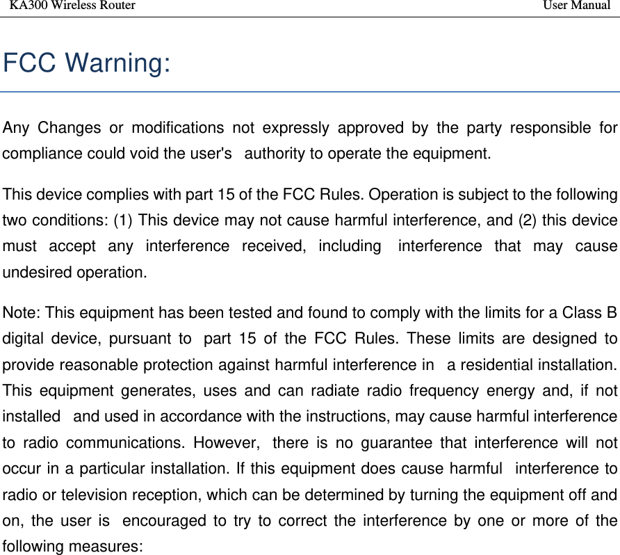 KA300 Wireless Router       User Manual   FCC Warning:  Any Changes or modifications not expressly approved by the party responsible for compliance could void the user&apos;s  authority to operate the equipment.  This device complies with part 15 of the FCC Rules. Operation is subject to the following two conditions: (1) This device may not cause harmful interference, and (2) this device must accept any interference received, including  interference that may cause undesired operation. Note: This equipment has been tested and found to comply with the limits for a Class B digital device, pursuant to  part 15 of the FCC Rules. These limits are designed to provide reasonable protection against harmful interference in  a residential installation. This equipment generates, uses and can radiate radio frequency energy and, if not installed  and used in accordance with the instructions, may cause harmful interference to radio communications. However,  there is no guarantee that interference will not occur in a particular installation. If this equipment does cause harmful  interference to radio or television reception, which can be determined by turning the equipment off and on, the user is  encouraged to try to correct the interference by one or more of the following measures:   —Reorient or relocate the receiving antenna.   —Increase the separation between the equipment and receiver.   —Connect the equipment into an outlet on a circuit different from that to which the receiver is connected.   —Consult the dealer or an experienced radio/TV technician for help.       