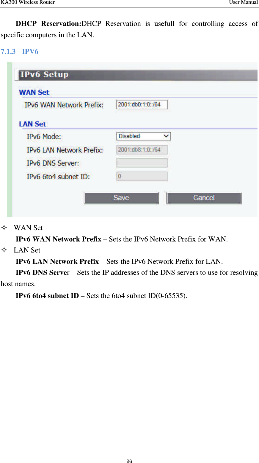 KA300 Wireless Router       User Manual 26  DHCP Reservation:DHCP Reservation is usefull for controlling access of specific computers in the LAN. 7.1.3  IPV6     ² WAN Set IPv6 WAN Network Prefix – Sets the IPv6 Network Prefix for WAN. ² LAN Set IPv6 LAN Network Prefix – Sets the IPv6 Network Prefix for LAN. IPv6 DNS Server – Sets the IP addresses of the DNS servers to use for resolving host names.   IPv6 6to4 subnet ID – Sets the 6to4 subnet ID(0-65535).   