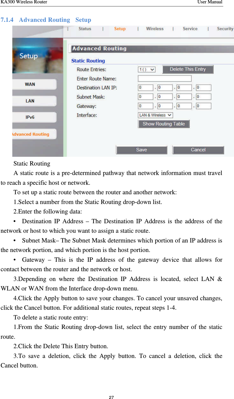 KA300 Wireless Router       User Manual 27  7.1.4  Advanced Routing  Setup  Static Routing A static route is a pre-determined pathway that network information must travel to reach a specific host or network.   To set up a static route between the router and another network:    1.Select a number from the Static Routing drop-down list. 2.Enter the following data: •  Destination IP Address – The Destination IP Address is the address of the network or host to which you want to assign a static route. •  Subnet Mask– The Subnet Mask determines which portion of an IP address is the network portion, and which portion is the host portion. •  Gateway  – This is the IP address of the gateway device that allows for contact between the router and the network or host. 3.Depending on where the Destination IP Address is located, select LAN &amp; WLAN or WAN from the Interface drop-down menu. 4.Click the Apply button to save your changes. To cancel your unsaved changes, click the Cancel button. For additional static routes, repeat steps 1-4.    To delete a static route entry: 1.From the Static Routing drop-down list, select the entry number of the static route. 2.Click the Delete This Entry button. 3.To save a deletion, click the Apply button. To cancel a deletion, click the Cancel button.  