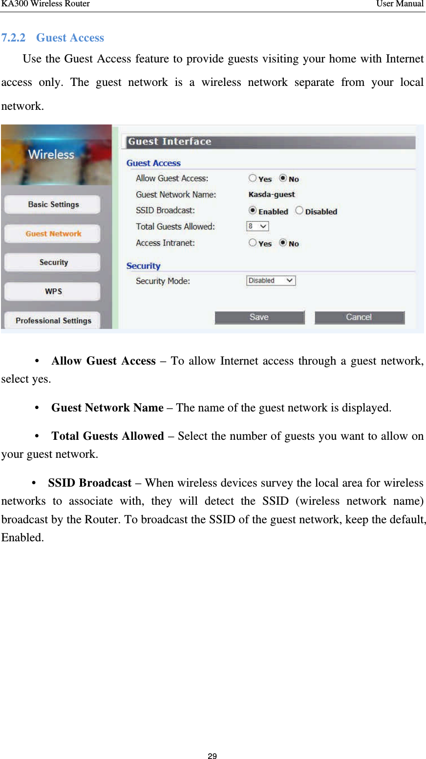 KA300 Wireless Router       User Manual 29  7.2.2    Guest Access     Use the Guest Access feature to provide guests visiting your home with Internet access only. The guest network is a wireless network separate from your local network.         •  Allow Guest Access – To allow Internet access through a guest network, select yes.    •  Guest Network Name – The name of the guest network is displayed.    •  Total Guests Allowed – Select the number of guests you want to allow on your guest network.   •  SSID Broadcast – When wireless devices survey the local area for wireless networks to associate with, they will detect the SSID (wireless network name) broadcast by the Router. To broadcast the SSID of the guest network, keep the default, Enabled.      